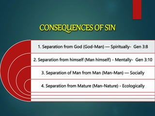 CONSEQUENCES OF SIN
1. Separation from God (God-Man) — Spiritually- Gen 3:8
2. Separation from himself (Man himself) - Mentally- Gen 3:10
3. Separation of Man from Man (Man-Man) — Socially
4. Separation from Mature (Man-Nature) - Ecologically
 