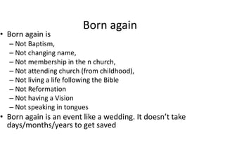 Born again
• Born again is
– Not Baptism,
– Not changing name,
– Not membership in the n church,
– Not attending church (from childhood),
– Not living a life following the Bible
– Not Reformation
– Not having a Vision
– Not speaking in tongues
• Born again is an event like a wedding. It doesn’t take
days/months/years to get saved
 