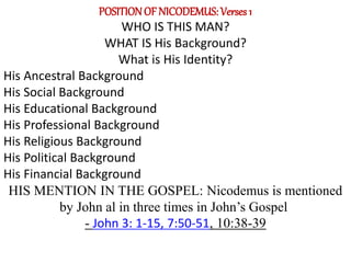 POSITIONOF NICODEMUS: Verses 1
WHO IS THIS MAN?
WHAT IS His Background?
What is His Identity?
His Ancestral Background
His Social Background
His Educational Background
His Professional Background
His Religious Background
His Political Background
His Financial Background
HIS MENTION IN THE GOSPEL: Nicodemus is mentioned
by John al in three times in John’s Gospel;
- John 3: 1-15, 7:50-51, 10:38-39
 