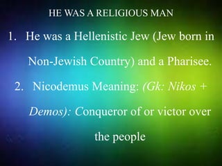 HE WAS A RELIGIOUS MAN
1. He was a Hellenistic Jew (Jew born in
Non-Jewish Country) and a Pharisee.
2. Nicodemus Meaning: (Gk: Nikos +
Demos): Conqueror of or victor over
the people
 