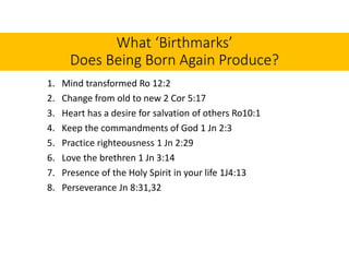 What ‘Birthmarks’
Does Being Born Again Produce?
1. Mind transformed Ro 12:2
2. Change from old to new 2 Cor 5:17
3. Heart has a desire for salvation of others Ro10:1
4. Keep the commandments of God 1 Jn 2:3
5. Practice righteousness 1 Jn 2:29
6. Love the brethren 1 Jn 3:14
7. Presence of the Holy Spirit in your life 1J4:13
8. Perseverance Jn 8:31,32
 