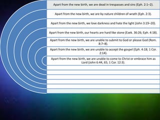 Apart from the new birth, we are dead in trespasses and sins (Eph. 2:1–2).
Apart from the new birth, we are by nature children of wrath (Eph. 2:3).
Apart from the new birth, we love darkness and hate the light (John 3:19–20).
Apart from the new birth, our hearts are hard like stone (Ezek. 36:26; Eph. 4:18).
Apart from the new birth, we are unable to submit to God or please God (Rom.
8:7–8).
Apart from the new birth, we are unable to accept the gospel (Eph. 4:18; 1 Cor.
2:14).
Apart from the new birth, we are unable to come to Christ or embrace him as
Lord (John 6:44, 65; 1 Cor. 12:3).
 