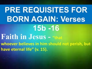 PRE REQUISITES FOR
BORN AGAIN: Verses
15b -16
Faith in Jesus - “that
whoever believes in him should not perish, but
have eternal life” (v. 15).
 