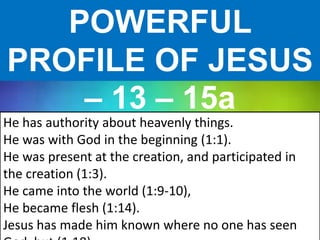 POWERFUL
PROFILE OF JESUS
– 13 – 15a
He has authority about heavenly things.
He was with God in the beginning (1:1).
He was present at the creation, and participated in
the creation (1:3).
He came into the world (1:9-10),
He became flesh (1:14).
Jesus has made him known where no one has seen
 