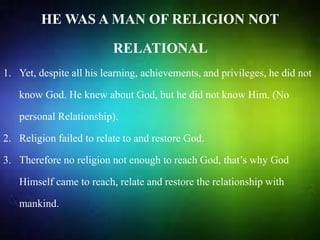 HE WAS A MAN OF RELIGION NOT
RELATIONAL
1. Yet, despite all his learning, achievements, and privileges, he did not
know God. He knew about God, but he did not know Him. (No
personal Relationship).
2. Religion failed to relate to and restore God.
3. Therefore no religion not enough to reach God, that’s why God
Himself came to reach, relate and restore the relationship with
mankind.
 