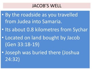 JACOB’S WELL
• By the roadside as you travelled
from Judea into Samaria.
• Its about 0.8 kilometres from Sychar
• Located on land bought by Jacob
(Gen 33:18-19)
• Joseph was buried there (Joshua
24:32)
 