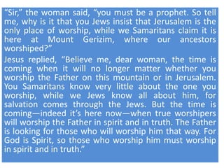 “Sir,” the woman said, “you must be a prophet. So tell
me, why is it that you Jews insist that Jerusalem is the
only place of worship, while we Samaritans claim it is
here at Mount Gerizim, where our ancestors
worshiped?”
Jesus replied, “Believe me, dear woman, the time is
coming when it will no longer matter whether you
worship the Father on this mountain or in Jerusalem.
You Samaritans know very little about the one you
worship, while we Jews know all about him, for
salvation comes through the Jews. But the time is
coming—indeed it’s here now—when true worshipers
will worship the Father in spirit and in truth. The Father
is looking for those who will worship him that way. For
God is Spirit, so those who worship him must worship
in spirit and in truth.”
 