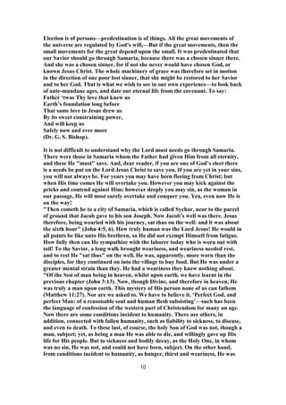 Election is of persons—predestination is of things. All the great movements of
the universe are regulated by God’s will,—But if the great movements, then the
small movements for the great depend upon the small. It was predestinated that
our Savior should go through Samaria, because there was a chosen sinner there.
And she was a chosen sinner, for if not she never would have chosen God, or
known Jesus Christ. The whole machinery of grace was therefore set in motion
in the direction of one poor lost sinner, that she might be restored to her Savior
and to her God. That is what we wish to see in our own experience—to look back
of ante-mundane ages, and date our eternal life from the covenant. To say:
Father ‘twas Thy love that knew us
Earth’s foundation long before
That same love to Jesus drew us
By its sweet constraining power,
And will keep us
Safely now and ever more
(Dr. G. S. Bishop).
It is not difficult to understand why the Lord must needs go through Samaria.
There were those in Samaria whom the Father had given Him from all eternity,
and these He "must" save. And, dear reader, if you are one of God’s elect there
is a needs be put on the Lord Jesus Christ to save you. If you are yet in your sins,
you will not always be. For years you may have been fleeing from Christ; but
when His time comes He will overtake you. However you may kick against the
pricks and contend against Him; however deeply you may sin, as the woman in
our passage, He will most surely overtake and conquer you. Yea, even now He is
on the way!
"Then cometh he to a city of Samaria, which is called Sychar, near to the parcel
of ground that Jacob gave to his son Joseph. Now Jacob’s well was there. Jesus
therefore, being wearied with his journey, sat thus on the well: and it was about
the sixth hour" (John 4:5, 6). How truly human was the Lord Jesus! He would in
all points be like unto His brethren, so He did not exempt Himself from fatigue.
How fully then can He sympathize with the laborer today who is worn out with
toil! To the Savior, a long walk brought weariness, and weariness needed rest,
and to rest He "sat thus" on the well. He was, apparently, more worn than the
disciples, for they continued on into the village to buy food. But He was under a
greater mental strain than they. He had a weariness they knew nothing about.
"Of the Son of man being in heaven, whilst upon earth, we have learnt in the
previous chapter (John 3:13). Now, though Divine, and therefore in heaven, He
was truly a man upon earth. This mystery of His person none of us can fathom
(Matthew 11:27). Nor are we asked to. We have to believe it. ‘Perfect God, and
perfect Man: of a reasonable soul and human flesh subsisting’—such has been
the language of confession of the western part of Christendom for many an age.
Now there are some conditions incident to humanity. There are others, in
addition, connected with fallen humanity, such as liability to sickness, to disease,
and even to death. To these last, of course, the holy Son of God was not, though a
man, subject; yet, as being a man He was able to die, and willingly gave up His
life for His people. But to sickness and bodily decay, as the Holy One, in whom
was no sin, He was not, and could not have been, subject. On the other hand,
from conditions incident to humanity, as hunger, thirst and weariness, He was
10
 