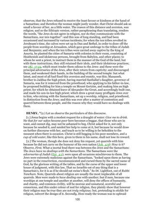 observes, that the Jews refused to receive the least favour or kindness at the hand of
a Samaritan; and therefore the woman might justly wonder, that Christ should ask so
small a favour of her, as a little water. The reason of this distance and aversion, was
religion; and so the Ethiopic version, rather paraphrasing than translating, renders
the words, "the Jews do not agree in religion, nor do they communicate with the
Samaritans, nor mix together": and this was of long standing, and had been
occasioned and increased by various incidents; for when the ten tribes revolted in
Jeroboam's time, the calves were set up in Dan and Bethel, in order to draw off the
people from worship at Jerusalem, which gave great umbrage to the tribes of Judah
and Benjamin; and when the ten tribes were carried away captive by the king of
Assyria, he planted the cities of Samaria with colonies in their room, consisting of
Heathenish and idolatrous persons, brought from Babylon, and other places; to
whom he sent a priest, to instruct them in the manner of the God of the land; but
with these instructions, they still retained their idols, and their idolatrous practices;
see 2Ki_17:24, which must render them odious to the Jews: and these were the
principal adversaries of the Jews, after their return from captivity; and discouraged
them, and weakened their hands, in the building of the second temple: but what
latest, and most of all had fixed this aversion and enmity, was this; Manasseh,
brother to Jaddua the high priest, having married Sanballat's daughter, governor of
Samaria, was for it removed from the priesthood; who applying to his father-in-law,
he proposed building for him a temple on Mount Gerizim, and making him an high
priest; for which he obtained leave of Alexander the Great, and accordingly built one,
and made his son-in-law high priest; which drew a great many profligate Jews over
to him, who mixing with the Samaritans, set up a worship, religion, and priesthood,
in distinction from the Jews; and this was ever after a matter of contention and
quarrel between these people, and the reason why they would have no dealings with
them.
HENRY, "(2.) Let us observe the particulars of this discourse.
[1.] Jesus begins with a modest request for a draught of water: Give me to drink.
He that for our sakes became poor here becomes a beggar, that those who are in
want, and cannot dig, may not be ashamed to beg. Christ asked for it, not only
because he needed it, and needed her help to come at it, but because he would draw
on further discourse with her, and teach us to be willing to be beholden to the
meanest when there is occasion. Christ is still begging in his poor members, and a
cup of cold water, like this here, given to them in his name, shall not lose its reward.
[2.] The woman, though she does not deny his request, yet quarrels with him
because he did not carry on the humour of his own nation (Joh_4:9): How is it?
Observe, First, What a mortal feud there was between the Jews and the Samaritans:
The Jews have no dealings with the Samaritans. The Samaritans were the
adversaries of Judah (Ezr_4:1), were upon all occasions mischievous to them. The
Jews were extremely malicious against the Samaritans, “looked upon them as having
no part in the resurrection, excommunicated and cursed them by the sacred name of
God, by the glorious writing of the tables, and by the curse of the upper and lower
house of judgment, with this law, That no Israelite eat of any thing that is a
Samaritan's, for it is as if he should eat swine's flesh.” So Dr. Lightfoot, out of Rabbi
Tanchum. Note, Quarrels about religion are usually the most implacable of all
quarrels. Men were made to have dealing one with another; but if men, because one
worships at one temple and another at another, will deny the offices of humanity,
and charity, and common civility, will be morose and unnatural, scornful and
censorious, and this under colour of zeal for religion, they plainly show that however
their religion may be true they are not truly religious; but, pretending to stickle for
religion, subvert the design of it. Secondly, How ready the woman was to upbraid
100
 