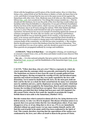 Christ with the haughtiness and ill nature of the Jewish nation: How is it that thou,
being a Jew, askest drink of me? By his dress or dialect, or both, she knew him to be
a Jew, and thinks it strange that he runs not to the same excess of riot against the
Samaritans with other Jews. Note, Moderate men of all sides are, like Joshua and his
fellows (Zec_3:8), men wondered at. Two things this woman wonders at, 1. That he
should ask this kindness; for it was the pride of the Jews that they would endure any
hardship rather than be beholden to a Samaritan. It was part of Christ's humiliation
that he was born of the Jewish nation, which was now not only in an ill state, subject
to the Romans, but in an ill name among the nations. With what disdain did Pilate
ask, Am I a Jew? Thus he made himself not only of no reputation, but of ill
reputation; but herein he has set us an example of swimming against the stream of
common corruptions. We must, like our master, put on goodness and kindness,
though it should be ever so much the genius of our country, or the humour of our
party, to be morose and ill-natured. This woman expected that Christ should be as
other Jews were; but it is unjust to charge upon every individual person even the
common faults of the community: no rule but has some exceptions. 2. She wonders
that he should expect to receive this kindness from her that was a Samaritan: “You
Jews could deny it to one of our nation, and why should we grant it to one of yours?”
Thus quarrels are propagated endlessly by revenge and retaliation.
JAMIESON, "How is it that thou — not altogether refusing, yet wondering at
so unusual a request from a Jew, as His dress and dialect would at once discover Him
to be, to a Samaritan.
for, etc. — It is this national antipathy that gives point to the parable of the good
Samaritan (Luk_10:30-37), and the thankfulness of the Samaritan leper (Luk_17:16,
Luk_17:18).
CALVIN, "9.How dost thou, who art a Jew? This is a reproach, by which she
retorts upon him the contempt which was generally entertained by his nation.
The Samaritans are known to have been the scum of a people gathered from
among foreigners. Having corrupted the worship of God, and introduced many
spurious and wicked ceremonies, they were justly regarded by the Jews with
detestation. Yet it cannot be doubted that the Jews, for the most part, held out
their zeal for the law as a cloak for their carnal hatred; for many were actuated
more by ambition and envy, and by displeasure at seeing the country which had
been allotted to them occupied by the Samaritans, than by grief and uneasiness
because the worship of God had been corrupted. There was just ground for the
separation, provided that their feelings had been pure and well regulated. For
this reason Christ, when he first sends the Apostles to proclaim the Gospel,
forbids them to turn aside to the Samaritans, (Matthew 10:5.)
But this woman does what is natural to almost all of us; for, being desirous to be
held in esteem, we take very ill to be despised. This disease of human nature is so
general, that every person wishes that his vices should please others. If any man
disapproves of us, or of any thing that we do or say, (73) we are immediately
offended without any good reason. Let any man examine himself, and he will
find this seed of pride in his mind, until it has been eradicated by the Spirit of
God. This woman, therefore, knowing that the superstitions of her nation were
condemned by the Jews, now offers an insult to them in the person of Christ.
101
 