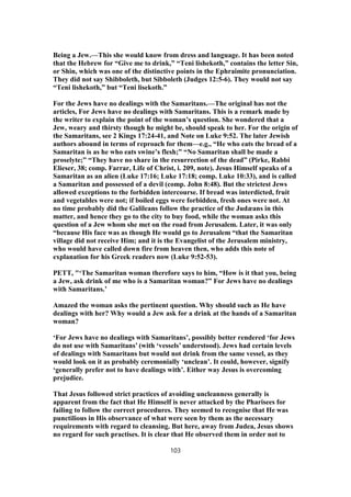 Being a Jew.—This she would know from dress and language. It has been noted
that the Hebrew for “Give me to drink,” “Teni lishekoth,” contains the letter Sin,
or Shin, which was one of the distinctive points in the Ephraimite pronunciation.
They did not say Shibboleth, but Sibboleth (Judges 12:5-6). They would not say
“Teni lishekoth,” but “Teni lisekoth.”
For the Jews have no dealings with the Samaritans.—The original has not the
articles, For Jews have no dealings with Samaritans. This is a remark made by
the writer to explain the point of the woman’s question. She wondered that a
Jew, weary and thirsty though he might be, should speak to her. For the origin of
the Samaritans, see 2 Kings 17:24-41, and Note on Luke 9:52. The later Jewish
authors abound in terms of reproach for them—e.g., “He who eats the bread of a
Samaritan is as he who eats swine’s flesh;” “No Samaritan shall be made a
proselyte;” “They have no share in the resurrection of the dead” (Pirke, Rabbi
Elieser, 38; comp. Farrar, Life of Christ, i. 209, note). Jesus Himself speaks of a
Samaritan as an alien (Luke 17:16; Luke 17:18; comp. Luke 10:33), and is called
a Samaritan and possessed of a devil (comp. John 8:48). But the strictest Jews
allowed exceptions to the forbidden intercourse. If bread was interdicted, fruit
and vegetables were not; if boiled eggs were forbidden, fresh ones were not. At
no time probably did the Galileans follow the practice of the Judæans in this
matter, and hence they go to the city to buy food, while the woman asks this
question of a Jew whom she met on the road from Jerusalem. Later, it was only
“because His face was as though He would go to Jerusalem “that the Samaritan
village did not receive Him; and it is the Evangelist of the Jerusalem ministry,
who would have called down fire from heaven then, who adds this note of
explanation for his Greek readers now (Luke 9:52-53).
PETT, "‘The Samaritan woman therefore says to him, “How is it that you, being
a Jew, ask drink of me who is a Samaritan woman?” For Jews have no dealings
with Samaritans.’
Amazed the woman asks the pertinent question. Why should such as He have
dealings with her? Why would a Jew ask for a drink at the hands of a Samaritan
woman?
‘For Jews have no dealings with Samaritans’, possibly better rendered ‘for Jews
do not use with Samaritans’ (with ‘vessels’ understood). Jews had certain levels
of dealings with Samaritans but would not drink from the same vessel, as they
would look on it as probably ceremonially ‘unclean’. It could, however, signify
‘generally prefer not to have dealings with’. Either way Jesus is overcoming
prejudice.
That Jesus followed strict practices of avoiding uncleanness generally is
apparent from the fact that He Himself is never attacked by the Pharisees for
failing to follow the correct procedures. They seemed to recognise that He was
punctilious in His observance of what were seen by them as the necessary
requirements with regard to cleansing. But here, away from Judea, Jesus shows
no regard for such practises. It is clear that He observed them in order not to
103
 