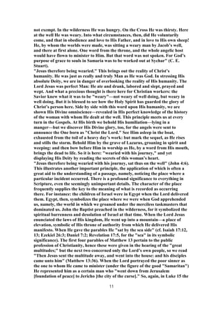 not exempt. In the wilderness He was hungry. On the Cross He was thirsty. Here
at the well He was weary. Into what circumstances, then, did He voluntarily
come, and that in obedience and love to His Father, and in love to His own sheep!
He, by whom the worlds were made, was sitting a weary man by Jacob’s well,
and there at first alone. One word from the throne, and the whole angelic host
would have flown to minister to Him. But that word was not spoken. For God’s
purpose of grace to souls in Samaria was to be worked out at Sychar" (C. E.
Stuart).
"Jesus therefore being wearied." This brings out the reality of Christ’s
humanity. He was just as really and truly Man as He was God. In stressing His
absolute Deity, we are in danger of overlooking the reality of His humanity. The
Lord Jesus was perfect Man: He ate and drank, labored and slept, prayed and
wept. And what a precious thought is there here for Christian workers: the
Savior knew what it was to be "weary"—not weary of well doing, but weary in
well doing. But it is blessed to see how the Holy Spirit has guarded the glory of
Christ’s person here. Side by side with this word upon His humanity, we are
shown His Divine omniscience—revealed in His perfect knowledge of the history
of the woman with whom He dealt at the well. This principle meets us at every
turn in the Gospels. At His birth we behold His humiliation—lying in a
manger—but we discover His Divine glory, too, for the angels were sent to
announce the One born as "Christ the Lord." See Him asleep in the boat,
exhausted from the toil of a heavy day’s work: but mark the sequel, as He rises
and stills the storm. Behold Him by the grave of Lazarus, groaning in spirit and
weeping: and then bow before Him in worship as He, by a word from His mouth,
brings the dead to life. So it is here: "wearied with his journey," and yet
displaying His Deity by reading the secrets of this woman’s heart.
"Jesus therefore being wearied with his journey, sat thus on the well" (John 4:6).
This illustrates another important principle, the application of which is often a
great aid to the understanding of a passage, namely, noticing the place where a
particular incident occurred. There is a profound significance to everything in
Scripture, even the seemingly unimportant details. The character of the place
frequently supplies the key to the meaning of what is recorded as occurring
there. For instance: the children of Israel were in Egypt when the Lord delivered
them. Egypt, then, symbolizes the place where we were when God apprehended
us, namely, the world in which we groaned under the merciless taskmasters that
dominated us. John the Baptist preached in the wilderness, for it symbolized the
spiritual barrenness and desolation of Israel at that time. When the Lord Jesus
enunciated the laws of His kingdom, He went up into a mountain—a place of
elevation, symbolic of His throne of authority from which He delivered His
manifesto. When He gave the parables He "sat by the sea side" (cf. Isaiah 17:12,
13; Ezekiel 26:3; Daniel 7:2; Revelation 17:5, for the "sea" in its symbolic
significance). The first four parables of Matthew 13 pertain to the public
profession of Christianity, hence these were given in the hearing of the "great
multitudes;" but the next two concerned only the Lord’s own people, so we read
"Then Jesus sent the multitude away, and went into the house: and his disciples
came unto him" (Matthew 13:36). When the Lord portrayed the poor sinner as
the one to whom He came to minister (under the figure of the good "Samaritan")
He represented him as a certain man who "went down from Jerusalem
[foundation of peace] to Jericho [the city of the curse]." So, again, in Luke 15 the
11
 
