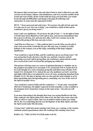 Oh sinners! did you but know who and what Christ is, that is offered to you, did
you but see his beauty, fulness, and suitableness, and were you but sensible of the
worth and want of him, all the world could not keep you from him; you would
break through all difficulities and dangers through all sufferings and
reproaches, to come unto the enjoyment of him!
PETT, "‘Jesus answered and said to her, “If you knew the gift of God, and who
it is who says to you ‘Give me a drink’, you would have asked of him and he
would have given you living water”.’
Jesus’ reply was significant. “If you knew the gift of God ---”. In the light of John
3:16 this must mean Himself as God’s gift to men, and stresses immediately that
He is given to all men, Jew and non-Jew alike. God’s love reaches out to the
world in His giving of His Son, not only to Jews.
‘And Who it is Who says --’. This confirms that it was He Who was the gift of
God. God so loved the world that He gave His only Son. Certainly it would
indicate to the woman, even at this stage, something of His huge religious
significance.
“You would have asked of Him, and He would have given you living water”. He
was saying that if only she knew who He was, and how extensive and all
embracing was God’s gift in giving Him, she would have asked and she would
have received the water of eternal life springing up within her.
This picture of living water as a source of spiritual blessing is a familiar one in
the prophets (Jeremiah 2:13; Jeremiah 17:13; Zechariah 14:8 cf. Isaiah 44:3-4).
So is the thought of a well or fountain giving life and deliverance (Psalms 36:9;
Isaiah 12:3; Zechariah 13:1). Indeed the one who meditates on God’s word day
and night will be like a tree planted by rivers of water, producing abundant fruit
(Psalms 1:2-3). The idea of spring water in a hot and dry land reminds us of its
thirst quenching and reinvigorating power, something very true of the work of
the Spirit in people’s lives.
‘You would have asked of Him and He would have --’. So the same ‘eternal life’
offered to Nicodemus, the highly respected Jewish councillor, is also available to
the despised, lowly Samaritan woman on the same terms. ‘Ask and you will
receive.’
Even more interesting is the thought that Jesus was saying thatHewas the One
Who could give the Spirit (John 4:10; John 4:14), the One who works where He
wills, to whoever came to Him. This was an indirect claim to deity (see Isaiah
40:13). He was confirming that He was the Baptiser in the Holy Spirit, and that
the Spirit acted under His direction.
‘Living water’ could also mean running water from, say, a spring, so the woman,
confused, asked in puzzlement where He would get this running water from.
BARCLAY, "THE LIVING WATER (John 4:10-15)
111
 