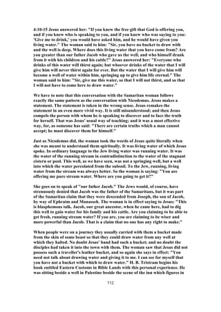 4:10-15 Jesus answered her: "If you knew the free gift that God is offering you,
and if you knew who is speaking to you, and if you knew who was saying to you:
'Give me to drink,' you would have asked him, and he would have given you
living water." The woman said to him: "Sir, you have no bucket to draw with
and the well is deep. Where does this living water that you have come from? Are
you greater than our father Jacob who gave us the well, and who himself drank
from it with his children and his cattle?" Jesus answered her: "Everyone who
drinks of this water will thirst again; but whoever drinks of the water that I will
give him will never thirst again for ever. But the water that I will give him will
become a well of water within him, springing up to give him life eternal." The
woman said to him: "Sir, give me this water, so that I will not thirst, and so that
I will not have to come here to draw water."
We have to note that this conversation with the Samaritan woman follows
exactly the same pattern as the conversation with Nicodemus. Jesus makes a
statement. The statement is taken in the wrong sense. Jesus remakes the
statement in an even more vivid way. It is still misunderstood; and then Jesus
compels the person with whom he is speaking to discover and to face the truth
for herself. That was Jesus' usual way of teaching; and it was a most effective
way, for, as someone has said: "There are certain truths which a man cannot
accept; he must discover them for himself."
Just as Nicodemus did, the woman took the words of Jesus quite literally when
she was meant to understand them spiritually. It was living water of which Jesus
spoke. In ordinary language to the Jew living water was running water. It was
the water of the running stream in contradistinction to the water of the stagnant
cistern or pool. This well, as we have seen, was not a springing well, but a well
into which the water percolated from the subsoil. To the Jew, running, living
water from the stream was always better. So the woman is saying: "You are
offering me pure stream water. Where are you going to get it?"
She goes on to speak of "our father Jacob." The Jews would, of course, have
strenuously denied that Jacob was the father of the Samaritans, but it was part
of the Samaritan claim that they were descended from Joseph, the son of Jacob,
by way of Ephraim and Manasseh. The woman is in effect saying to Jesus: "This
is blasphemous talk. Jacob, our great ancestor, when he came here, had to dig
this well to gain water for his family and his cattle. Are you claiming to be able to
get fresh, running stream water? If you are, you are claiming to be wiser and
more powerful than Jacob. That is a claim that no one has any right to make."
When people were on a journey they usually carried with them a bucket made
from the skin of some beast so that they could draw water from any well at
which they halted. No doubt Jesus' band had such a bucket; and no doubt the
disciples had taken it into the town with them. The woman saw that Jesus did not
possess such a traveller's leather bucket, and so again she says in effect: "You
need not talk about drawing water and giving it to me. I can see for myself that
you have not a bucket with which to draw water." H. B. Tristram begins his
book entitled Eastern Customs in Bible Lands with this personal experience. He
was sitting beside a well in Palestine beside the scene of the inn which figures in
112
 