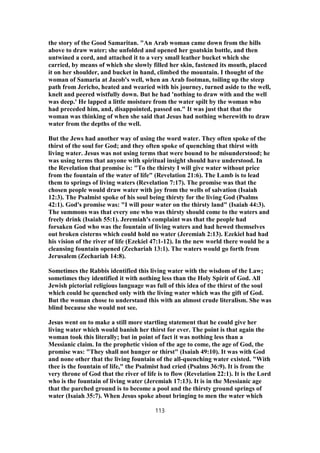 the story of the Good Samaritan. "An Arab woman came down from the hills
above to draw water; she unfolded and opened her goatskin bottle, and then
untwined a cord, and attached it to a very small leather bucket which she
carried, by means of which she slowly filled her skin, fastened its mouth, placed
it on her shoulder, and bucket in hand, climbed the mountain. I thought of the
woman of Samaria at Jacob's well, when an Arab footman, toiling up the steep
path from Jericho, heated and wearied with his journey, turned aside to the well,
knelt and peered wistfully down. But he had 'nothing to draw with and the well
was deep.' He lapped a little moisture from the water spilt by the woman who
had preceded him, and, disappointed, passed on." It was just that that the
woman was thinking of when she said that Jesus had nothing wherewith to draw
water from the depths of the well.
But the Jews had another way of using the word water. They often spoke of the
thirst of the soul for God; and they often spoke of quenching that thirst with
living water. Jesus was not using terms that were bound to be misunderstood; he
was using terms that anyone with spiritual insight should have understood. In
the Revelation that promise is: "To the thirsty I will give water without price
from the fountain of the water of life" (Revelation 21:6). The Lamb is to lead
them to springs of living waters (Revelation 7:17). The promise was that the
chosen people would draw water with joy from the wells of salvation (Isaiah
12:3). The Psalmist spoke of his soul being thirsty for the living God (Psalms
42:1). God's promise was: "I will pour water on the thirsty land" (Isaiah 44:3).
The summons was that every one who was thirsty should come to the waters and
freely drink (Isaiah 55:1). Jeremiah's complaint was that the people had
forsaken God who was the fountain of living waters and had hewed themselves
out broken cisterns which could hold no water (Jeremiah 2:13). Ezekiel had had
his vision of the river of life (Ezekiel 47:1-12). In the new world there would be a
cleansing fountain opened (Zechariah 13:1). The waters would go forth from
Jerusalem (Zechariah 14:8).
Sometimes the Rabbis identified this living water with the wisdom of the Law;
sometimes they identified it with nothing less than the Holy Spirit of God. All
Jewish pictorial religious language was full of this idea of the thirst of the soul
which could be quenched only with the living water which was the gift of God.
But the woman chose to understand this with an almost crude literalism. She was
blind because she would not see.
Jesus went on to make a still more startling statement that he could give her
living water which would banish her thirst for ever. The point is that again the
woman took this literally; but in point of fact it was nothing less than a
Messianic claim. In the prophetic vision of the age to come, the age of God, the
promise was: "They shall not hunger or thirst" (Isaiah 49:10). It was with God
and none other that the living fountain of the all-quenching water existed. "With
thee is the fountain of life," the Psalmist had cried (Psalms 36:9). It is from the
very throne of God that the river of life is to flow (Revelation 22:1). It is the Lord
who is the fountain of living water (Jeremiah 17:13). It is in the Messianic age
that the parched ground is to become a pool and the thirsty ground springs of
water (Isaiah 35:7). When Jesus spoke about bringing to men the water which
113
 