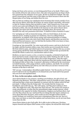 being rent from us by sorrows, or even being parted from us by death. What a man
has outside of him he only seems to have. Our only real possessions are those which
have passed into the substance of our souls. All else we shall leave behind. The only
good is inward good; and this water of life slakes our thirst because it flows into the
deepest place of our being, and abides there for ever.
Oh! you that are seeking your satisfaction from fountains that remain outside of you
after all your efforts, learn that all of them, by reason of their externality, will sooner
or later be ‘broken cisterns that can hold no water.’ And I beseech you, if you want
rest for your souls and stilling for their yearnings, look for it there, where only it can
be found, in Him, who not only dwells in the heavens to rule and to shower down
blessings, but enters into the waiting heart and abides there, the inward, and
therefore the only real, possession and riches. ‘It shall be in him a fountain of water.’
It is ‘springing up’-with an immortal energy, with ever fresh fulness, by its own
inherent power, needing no pumps nor machinery, but ever welling forth its
refreshment, an emblem of the joyous energy and continual freshness of vitality,
which is granted to those who carry God in their hearts, and therefore can never be
depressed beyond measure, nor ever feel that the burden of life is too heavy to bear,
or its sorrows too sharp to endure.
It springs up ‘into eternal life,’ for water must seek its source, and rise to the level of
its origin, and this fountain within a man, that reaches up ever towards the eternal
life from which it came, and which it gives to its possessor, will bear him up, as some
strong spring will lift the clods that choked its mouth, will bear him up towards the
eternal life which is native to it, and therefore native to him.
Brethren, no man is so poor, so low, so narrow in capacity, so limited in heart and
head, but that he needs a whole God to make him restful. Nothing else will. To seek
for satisfaction elsewhere is like sailors who in their desperation, when the water-
tanks are empty, slake their thirst with the treacherous blue that washes cruelly along
the battered sides of their ship. A moment’s alleviation is followed by the recurrence,
in tenfold intensity, of the pangs of thirst, and by madness, and death. Do not drink
the salt water that flashes and rolls by your side when you can have recourse to the
fountain of life that is with God.
‘Oh!’ you say, ‘commonplace, threadbare pulpit rhetoric.’ Yes! Do you live as if it were
true? It will never be too threadbare to be dinned into your head until it has passed
into your lives and regulated them.
II. Now, in the next place, notice the Giver.
Jesus Christ blends in one sentence, startling in its boldness, the gift of God, and
Himself as the Bestower. This Man, exhausted for want of a draught of water, speaks
with parched lips a claim most singularly in contrast with the request which He had
just made: ‘I will give thee the living water.’ No wonder that the woman was
bewildered, and could only say, ‘The well is deep, and Thou hast nothing to draw
with.’ She might have said, ‘Why then dost Thou ask me?’ The words were meant to
create astonishment, in order that the astonishment might awaken interest, which
would lead to the capacity for further illumination. Suppose you had been there, had
seen the Man whom she saw, had heard the two things that she heard, and knew no
more about Him than she knew, what would you have thought of Him and His
words? Perhaps you would have been more contemptuous than she was. See to it
that, since you know so much that explains and warrants them, you do not treat them
worse than she did.
Jesus Christ claims to give God’s gifts. He is able to give to that poor, frivolous,
impure-hearted and impure-lifed woman, at her request, the eternal life which shall
116
 