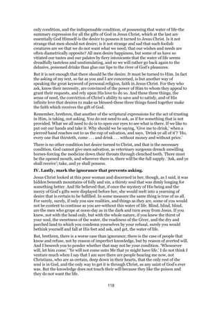 only condition, and the indispensable condition, of possessing that water of life-the
summary expression for all the gifts of God in Jesus Christ, which at the last are
essentially God Himself-is the desire to possess it turned to Jesus Christ. Is it not
strange that men should not desire; is it not strange and sad that such foolish
creatures are we that we do not want what we need; that our wishes and needs are
often diametrically opposite? All men desire happiness, but some of us have so
vitiated our tastes and our palates by fiery intoxicants that the water of life seems
dreadfully tasteless and unstimulating, and so we will rather go back again to the
delusive, poisoned drinks than glue our lips to the river of God’s pleasures.
But it is not enough that there should be the desire. It must be turned to Him. In fact
the asking of my text, so far as you and I are concerned, is but another way of
speaking the great keyword of personal religion, faith in Jesus Christ. For they who
ask, know their necessity, are convinced of the power of Him to whom they appeal to
grant their requests, and rely upon His love to do so. And these three things, the
sense of need, the conviction of Christ’s ability to save and to satisfy, and of His
infinite love that desires to make us blessed-these three things fused together make
the faith which receives the gift of God.
Remember, brethren, that another of the scriptural expressions for the act of trusting
in Him, is taking, not asking. You do not need to ask, as if for something that is not
provided. What we all need to do is to open our eyes to see what is there. If we like to
put out our hands and take it. Why should we be saying, ‘Give me to drink,’ when a
pierced hand reaches out to us the cup of salvation, and says, ‘Drink ye all of it’? ‘Ho,
every one that thirsteth, come . . . and drink . . . without money and without price.’
There is no other condition but desire turned to Christ, and that is the necessary
condition. God cannot give men salvation, as veterinary surgeons drench unwilling
horses-forcing the medicine down their throats through clenched teeth. There must
be the opened mouth, and wherever there is, there will be the full supply. ‘Ask, and ye
shall receive’; take, and ye shall possess.
IV. Lastly, mark the ignorance that prevents asking.
Jesus Christ looked at this poor woman and discerned in her, though, as I said, it was
hidden beneath mountains of folly and sin, a thirsty soul that was dimly longing for
something better. And He believed that, if once the mystery of His being and the
mercy of God’s gifts were displayed before her, she would melt into a yearning of
desire that is certain to be fulfilled. In some measure the same thing is true of us all.
For surely, surely, if only you saw realities, and things as they are, some of you would
not be content to continue as you are-without this water of life. Blind, blind, blind,
are the men who grope at noon-day as in the dark and turn away from Jesus. If you
knew, not with the head only, but with the whole nature, if you knew the thirst of
your soul, the sweetness of the water, the readiness of the Giver, and the dry and
parched land to which you condemn yourselves by your refusal, surely you would
bethink yourself and fall at His feet and ask, and get, the water of life.
But, brethren, there is a worse case than ignorance; there is the case of people that
know and refuse, not by reason of imperfect knowledge, but by reason of averted will.
And I beseech you to ponder whether that may not be your condition. ‘Whosoever
will, let him come.’ ‘Ye will not come unto Me that ye might have life.’ I do not think I
venture much when I say that I am sure there are people hearing me now, not
Christians, who are as certain, deep down in their hearts, that the only rest of the
soul is in God, and the only way to get it is through Christ, as any saint of God’s ever
was. But the knowledge does not touch their will because they like the poison and
they do not want the life.
118
 