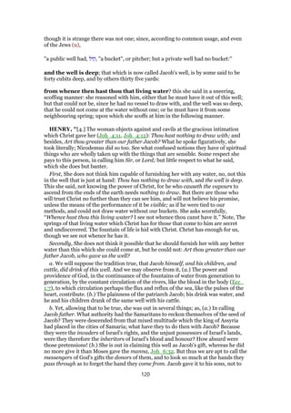 though it is strange there was not one; since, according to common usage, and even
of the Jews (u),
"a public well had, ‫,קול‬ "a bucket", or pitcher; but a private well had no bucket:''
and the well is deep; that which is now called Jacob's well, is by some said to be
forty cubits deep, and by others thirty five yards:
from whence then hast thou that living water? this she said in a sneering,
scoffing manner: she reasoned with him, either that he must have it out of this well;
but that could not be, since he had no vessel to draw with, and the well was so deep,
that he could not come at the water without one; or he must have it from some
neighbouring spring; upon which she scoffs at him in the following manner.
HENRY, "[4.] The woman objects against and cavils at the gracious intimation
which Christ gave her (Joh_4:11, Joh_4:12): Thou hast nothing to draw with; and
besides, Art thou greater than our father Jacob? What he spoke figuratively, she
took literally; Nicodemus did so too. See what confused notions they have of spiritual
things who are wholly taken up with the things that are sensible. Some respect she
pays to this person, in calling him Sir, or Lord; but little respect to what he said,
which she does but banter.
First, She does not think him capable of furnishing her with any water, no, not this
in the well that is just at hand: Thou has nothing to draw with, and the well is deep.
This she said, not knowing the power of Christ, for he who causeth the vapours to
ascend from the ends of the earth needs nothing to draw. But there are those who
will trust Christ no further than they can see him, and will not believe his promise,
unless the means of the performance of it be visible; as if he were tied to our
methods, and could not draw water without our buckets. She asks scornfully,
“Whence hast thou this living water? I see not whence thou canst have it.” Note, The
springs of that living water which Christ has for those that come to him are secret
and undiscovered. The fountain of life is hid with Christ. Christ has enough for us,
though we see not whence he has it.
Secondly, She does not think it possible that he should furnish her with any better
water than this which she could come at, but he could not: Art thou greater than our
father Jacob, who gave us the well?
a. We will suppose the tradition true, that Jacob himself, and his children, and
cattle, did drink of this well. And we may observe from it, (a.) The power and
providence of God, in the continuance of the fountains of water from generation to
generation, by the constant circulation of the rivers, like the blood in the body (Ecc_
1:7), to which circulation perhaps the flux and reflux of the sea, like the pulses of the
heart, contribute. (b.) The plainness of the patriarch Jacob; his drink was water, and
he and his children drank of the same well with his cattle.
b. Yet, allowing that to be true, she was out in several things; as, (a.) In calling
Jacob father. What authority had the Samaritans to reckon themselves of the seed of
Jacob? They were descended from that mixed multitude which the king of Assyria
had placed in the cities of Samaria; what have they to do then with Jacob? Because
they were the invaders of Israel's rights, and the unjust possessors of Israel's lands,
were they therefore the inheritors of Israel's blood and honour? How absurd were
those pretensions! (b.) She is out in claiming this well as Jacob's gift, whereas he did
no more give it than Moses gave the manna, Joh_6:32. But thus we are apt to call the
messengers of God's gifts the donors of them, and to look so much at the hands they
pass through as to forget the hand they come from. Jacob gave it to his sons, not to
120
 
