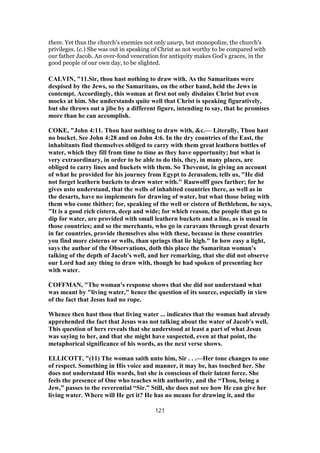 them. Yet thus the church's enemies not only usurp, but monopolize, the church's
privileges. (c.) She was out in speaking of Christ as not worthy to be compared with
our father Jacob. An over-fond veneration for antiquity makes God's graces, in the
good people of our own day, to be slighted.
CALVIN, "11.Sir, thou hast nothing to draw with. As the Samaritans were
despised by the Jews, so the Samaritans, on the other hand, held the Jews in
contempt. Accordingly, this woman at first not only disdains Christ but even
mocks at him. She understands quite well that Christ is speaking figuratively,
but she throws out a jibe by a different figure, intending to say, that he promises
more than he can accomplish.
COKE, "John 4:11. Thou hast nothing to draw with, &c.— Literally, Thou hast
no bucket. See John 4:28 and on John 4:6. In the dry countries of the East, the
inhabitants find themselves obliged to carry with them great leathern bottles of
water, which they fill from time to time as they have opportunity; but what is
very extraordinary, in order to be able to do this, they, in many places, are
obliged to carry lines and buckets with them. So Thevenot, in giving an account
of what he provided for his journey from Egypt to Jerusalem, tells us, "He did
not forget leathern buckets to draw water with." Rauwolff goes farther; for he
gives usto understand, that the wells of inhabited countries there, as well as in
the desarts, have no implements for drawing of water, but what those bring with
them who come thither; for, speaking of the well or cistern of Bethlehem, he says,
"It is a good rich cistern, deep and wide; for which reason, the people that go to
dip for water, are provided with small leathern buckets and a line, as is usual in
those countries; and so the merchants, who go in caravans through great desarts
in far countries, provide themselves also with these, because in these countries
you find more cisterns or wells, than springs that lie high." In how easy a light,
says the author of the Observations, doth this place the Samaritan woman's
talking of the depth of Jacob's well, and her remarking, that she did not observe
our Lord had any thing to draw with, though he had spoken of presenting her
with water.
COFFMAN, "The woman's response shows that she did not understand what
was meant by "living water," hence the question of its source, especially in view
of the fact that Jesus had no rope.
Whence then hast thou that living water ... indicates that the woman had already
apprehended the fact that Jesus was not talking about the water of Jacob's well.
This question of hers reveals that she understood at least a part of what Jesus
was saying to her, and that she might have suspected, even at that point, the
metaphorical significance of his words, as the next verse shows.
ELLICOTT, "(11) The woman saith unto him, Sir . . .—Her tone changes to one
of respect. Something in His voice and manner, it may be, has touched her. She
does not understand His words, but she is conscious of their latent force. She
feels the presence of One who teaches with authority, and the “Thou, being a
Jew,” passes to the reverential “Sir.” Still, she does not see how He can give her
living water. Where will He get it? He has no means for drawing it, and the
121
 