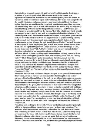 Her mind was centered upon wells and buckets! And this, again, illustrates a
principle of general application. This woman is still to be viewed as a
representative character. Behold in her an accurate portrayal of the sinner, as
we see her mind concentrated upon material things. Her mind was occupied with
the world—its duties and employments—and hence she could not rise to any
higher thoughts: she could not discern who it was that addressed her, nor what
He was offering. And thus it is with all who are of the world: they are kept away
from the things of Christ by the things of time and sense. The Devil uses just
such things to keep the soul from the Savior. "Let it be what it may, let it be only
a waterpot, he cares not, so long as it occupies the mind to the exclusion of the
knowledge of Christ. He cares not for the instrument, so long as he gains his own
ends, to draw the mind away from the apprehension of spiritual things. It may
be pleasure, it may be amusement, gain, reputation, family duties, lawful
employments, so that it keeps the soul from fixing on Christ. This is all he wants.
A water-pot will serve his purpose, just as well as a palace, so that he can blind
them, ‘lest the light of the glorious Gospel of Christ, who is the image of God,
should shine unto them’" (J. N. Darby, from whom we have extracted other
thoughts, embodied in our exposition above and below).
Ah! dear friend, Is there anything which has thus been keeping you away from
Christ—from seeking His great salvation, and obtaining from Him the "living
water?" That thing may be quite innocent and harmless, yea, it may be
something praise worthy in itself. Even lawful employments, family duties, may
keep a soul from the Savior, and hinder you from receiving His priceless gift.
Satan is very subtle in the means he employs to blind the mind. Did you ever
notice that in the Parable of the Sower the Lord tells us that the things which
"choke the Word" are "the cares of this world, and the deceitfulness of riches"
(Matthew 13:22)?
Should an unsaved soul read these lines we ask you to see yourself in the case of
this woman, as far as we have yet considered it. Her thoughts were on the
purpose which had brought her to the well—a lawful and necessary purpose, no
doubt, but one which occupied her mind to the exclusion of the things of Christ!
She could think of nothing but wells and buckets—she was, therefore, unable to
discern the love, the grace, the winsomeness of that blessed One who sought her
salvation. And how many a man there is today so busily occupied with making a
living for his family, and how many a woman so concerned with the duties of the
home—lawful and necessary things—that Christ and His salvation are crowded
out! So it Was with this Samaritan woman. She thought only of her bodily need:
her mind was centered on the common round of daily tasks. And thus it is with
many another now. They are too busy to take time to study the things of God.
They are too much occupied with their "waterpots" to listen to the still small
voice of God.
"Sir, thou hast nothing to draw with." These words illustrate another principle
which, in its outworkings, stands between many a sinner and salvation. The
woman’s mind was centered on means, rather than the end. She was occupied
with something to "draw with," rather than with Christ. And how many today
are concerned far more with their own efforts and doings than with the Savior
Himself. And even where their eyes are not upon their own works, they are
frequently turned to the evangelist, or to the ‘inquiry room,’ or ‘the mourner’s
bench.’ And where this is not the case, the Devil will get them occupied with their
124
 