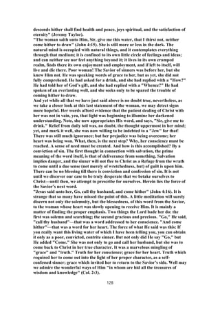 descends hither shall find health and peace, joys spiritual, and the satisfaction of
eternity" (Jeremy Taylor).
"The woman saith unto Him, Sir, give me this water, that I thirst not, neither
come hither to draw" (John 4:15). She is still more or less in the dark. The
natural mind is occupied with natural things, and it contemplates everything
through that medium; it is confined to its own little circle of feelings and ideas;
and can neither see nor feel anything beyond it; it lives in its own cramped
realm, finds there its own enjoyment and employment, and if left to itself, will
live and die there. Poor woman! The Savior of sinners was before her, but she
knew Him not. He was speaking words of grace to her, but as yet, she did not
fully comprehend. He had asked for a drink, and she had replied with a "How?"
He had told her of God’s gift, and she had replied with a "Whence?" He had
spoken of an everlasting well, and she seeks only to be spared the trouble of
coming hither to draw.
And yet while all that we have just said above is no doubt true, nevertheless, as
we take a closer look at this last statement of the woman, we may detect signs
more hopeful. Her words afford evidence that the patient dealing of Christ with
her was not in vain, yea, that light was beginning to illumine her darkened
understanding. Note, she now appropriates His word, and says, "Sir, give me to
drink." Relief from daily toil was, no doubt, the thought uppermost in her mind;
yet, and mark it well, she was now willing to be indebted to a "Jew" for that!
There was still much ignorance; but her prejudice was being overcome; her
heart was being won. What, then, is the next step? Why, her conscience must be
reached. A sense of need must be created. And how is this accomplished? By a
conviction of sin. The first thought in connection with salvation, the prime
meaning of the word itself, is that of deliverance from something. Salvation
implies danger, and the sinner will not flee to Christ as a Refuge from the wrath
to come until a due sense (not merely of wretchedness, but) of guilt is upon him.
There can be no blessing till there is conviction and confession of sin. It is not
until we discover our case to be truly desperate that we betake ourselves to
Christ—until then, we attempt to prescribe for ourselves. Herein lies the force of
the Savior’s next word.
"Jesus said unto her, Go, call thy husband, and come hither" (John 4:16). It is
strange that so many have missed the point of this. A little meditation will surely
discern not only the solemnity, but the blessedness, of this word from the Savior,
to the woman whose heart was slowly opening to receive Him. It is mainly a
matter of finding the proper emphasis. Two things the Lord bade her do: the
first was solemn and searching; the second gracious and precious. "Go," He said,
"call thy husband"—that was a word addressed to her conscience. "And come
hither"—that was a word for her heart. The force of what He said was this: If
you really want this living water of which I have been telling you, you can obtain
it only as a poor, convicted, contrite sinner. But not only did He say "Go," but
He added "Come." She was not only to go and call her husband, but she was to
come back to Christ in her true character. It was a marvelous mingling of
"grace" and "truth." Truth for her conscience; grace for her heart. Truth which
required her to come out into the light of her proper character, as a self-
confessed sinner; grace which invited her to return to the Savior’s side. Well may
we admire the wonderful ways of Him "in whom are hid all the treasures of
wisdom and knowledge" (Col. 2:3).
128
 