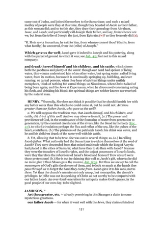 came out of Judea, and joined themselves to the Samaritans: and such a mixed
medley of people were they at this time, though they boasted of Jacob as their father,
as this woman did; and so to this day, they draw their genealogy from Abraham,
Isaac, and Jacob; and particularly call Joseph their father, and say, from whence are
we, but from the tribe of Joseph the just, from Ephraim (w)? as they formerly did (x);
"R. Meir saw a Samaritan, he said to him, from whence comest thou? (that is, from
what family;) he answered, from the (tribe) of Joseph.''
Which gave us the well; Jacob gave it indeed to Joseph and his posterity, along
with the parcel of ground in which it was; see Joh_4:5; but not to this mixed
company:
and drank thereof himself and his children, and his cattle; which shows
both the goodness and plenty of the water: though our Lord had spoken of living
water, this woman understood him of no other water, but spring water; called living
water, from its motion, because it is continually springing up, bubbling, and ever
running: so carnal persons, when they hear of spiritual things under earthly
metaphors, think of nothing but carnal things; as Nicodemus, when Christ talked of
being born again; and the Jews at Capernaum, when he discoursed concerning eating
his flesh, and drinking his blood; for spiritual things are neither known nor received
by the natural man.
HENRY, "Secondly, She does not think it possible that he should furnish her with
any better water than this which she could come at, but he could not: Art thou
greater than our father Jacob, who gave us the well?
a. We will suppose the tradition true, that Jacob himself, and his children, and
cattle, did drink of this well. And we may observe from it, (a.) The power and
providence of God, in the continuance of the fountains of water from generation to
generation, by the constant circulation of the rivers, like the blood in the body (Ecc_
1:7), to which circulation perhaps the flux and reflux of the sea, like the pulses of the
heart, contribute. (b.) The plainness of the patriarch Jacob; his drink was water, and
he and his children drank of the same well with his cattle.
b. Yet, allowing that to be true, she was out in several things; as, (a.) In calling
Jacob father. What authority had the Samaritans to reckon themselves of the seed of
Jacob? They were descended from that mixed multitude which the king of Assyria
had placed in the cities of Samaria; what have they to do then with Jacob? Because
they were the invaders of Israel's rights, and the unjust possessors of Israel's lands,
were they therefore the inheritors of Israel's blood and honour? How absurd were
those pretensions! (b.) She is out in claiming this well as Jacob's gift, whereas he did
no more give it than Moses gave the manna, Joh_6:32. But thus we are apt to call the
messengers of God's gifts the donors of them, and to look so much at the hands they
pass through as to forget the hand they come from. Jacob gave it to his sons, not to
them. Yet thus the church's enemies not only usurp, but monopolize, the church's
privileges. (c.) She was out in speaking of Christ as not worthy to be compared with
our father Jacob. An over-fond veneration for antiquity makes God's graces, in the
good people of our own day, to be slighted.
JAMIESON, "
Art thou greater, etc. — already perceiving in this Stranger a claim to some
mysterious greatness.
our father Jacob — for when it went well with the Jews, they claimed kindred
131
 
