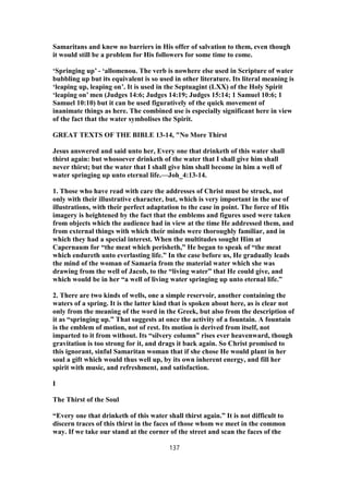 Samaritans and knew no barriers in His offer of salvation to them, even though
it would still be a problem for His followers for some time to come.
‘Springing up’ - ‘allomenou. The verb is nowhere else used in Scripture of water
bubbling up but its equivalent is so used in other literature. Its literal meaning is
‘leaping up, leaping on’. It is used in the Septuagint (LXX) of the Holy Spirit
‘leaping on’ men (Judges 14:6; Judges 14:19; Judges 15:14; 1 Samuel 10:6; 1
Samuel 10:10) but it can be used figuratively of the quick movement of
inanimate things as here. The combined use is especially significant here in view
of the fact that the water symbolises the Spirit.
GREAT TEXTS OF THE BIBLE 13-14, "No More Thirst
Jesus answered and said unto her, Every one that drinketh of this water shall
thirst again: but whosoever drinketh of the water that I shall give him shall
never thirst; but the water that I shall give him shall become in him a well of
water springing up unto eternal life.—Joh_4:13-14.
1. Those who have read with care the addresses of Christ must be struck, not
only with their illustrative character, but, which is very important in the use of
illustrations, with their perfect adaptation to the case in point. The force of His
imagery is heightened by the fact that the emblems and figures used were taken
from objects which the audience had in view at the time He addressed them, and
from external things with which their minds were thoroughly familiar, and in
which they had a special interest. When the multitudes sought Him at
Capernaum for “the meat which perisheth,” He began to speak of “the meat
which endureth unto everlasting life.” In the case before us, He gradually leads
the mind of the woman of Samaria from the material water which she was
drawing from the well of Jacob, to the “living water” that He could give, and
which would be in her “a well of living water springing up unto eternal life.”
2. There are two kinds of wells, one a simple reservoir, another containing the
waters of a spring. It is the latter kind that is spoken about here, as is clear not
only from the meaning of the word in the Greek, but also from the description of
it as “springing up.” That suggests at once the activity of a fountain. A fountain
is the emblem of motion, not of rest. Its motion is derived from itself, not
imparted to it from without. Its “silvery column” rises ever heavenward, though
gravitation is too strong for it, and drags it back again. So Christ promised to
this ignorant, sinful Samaritan woman that if she chose He would plant in her
soul a gift which would thus well up, by its own inherent energy, and fill her
spirit with music, and refreshment, and satisfaction.
I
The Thirst of the Soul
“Every one that drinketh of this water shall thirst again.” It is not difficult to
discern traces of this thirst in the faces of those whom we meet in the common
way. If we take our stand at the corner of the street and scan the faces of the
137
 