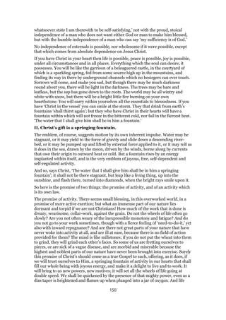 whatsoever state I am therewith to be self-satisfying,’ not with the proud, stoical
independence of a man who does not want either God or man to make him blessed,
but with the humble independence of a man who can say ‘my sufficiency is of God.’
No independence of externals is possible, nor wholesome if it were possible, except
that which comes from absolute dependence on Jesus Christ.
If you have Christ in your heart then life is possible, peace is possible, joy is possible,
under all circumstances and in all places. Everything which the soul can desire, it
possesses. You will be like the garrison of a beleaguered castle, in the courtyard of
which is a sparkling spring, fed from some source high up in the mountains, and
finding its way in there by underground channels which no besiegers can ever touch.
Sorrows will come, and make you sad, but though there may be much darkness
round about you, there will be light in the darkness. The trees may be bare and
leafless, but the sap has gone down to the roots. The world may be all wintry and
white with snow, but there will be a bright little fire burning on your own
hearthstone. You will carry within yourselves all the essentials to blessedness. If you
have ‘Christ in the vessel’ you can smile at the storm. They that drink from earth’s
fountains ‘shall thirst again’; but they who have Christ in their hearts will have a
fountain within which will not freeze in the bitterest cold, nor fail in the fiercest heat.
‘The water that I shall give him shall be in him a fountain.’
II. Christ’s gift is a springing fountain.
The emblem, of course, suggests motion by its own inherent impulse. Water may be
stagnant, or it may yield to the force of gravity and slide down a descending river-
bed, or it may be pumped up and lifted by external force applied to it, or it may roll as
it does in the sea, drawn by the moon, driven by the winds, borne along by currents
that owe their origin to outward heat or cold. But a fountain rises by an energy
implanted within itself, and is the very emblem of joyous, free, self-dependent and
self-regulated activity.
And so, says Christ, ‘The water that I shall give him shall be in him a springing
fountain’; it shall not lie there stagnant, but leap like a living thing, up into the
sunshine, and flash there, turned into diamonds, when the bright rays smile upon it.
So here is the promise of two things: the promise of activity, and of an activity which
is its own law.
The promise of activity. There seems small blessing, in this overworked world, in a
promise of more active exertion; but what an immense part of our nature lies
dormant and torpid if we are not Christians! How much of the work that is done is
dreary, wearisome, collar-work, against the grain. Do not the wheels of life often go
slowly? Are you not often weary of the inexpressible monotony and fatigue? And do
you not go to your work sometimes, though with a fierce feeling of ‘need-to-do-it,’ yet
also with inward repugnance? And are there not great parts of your nature that have
never woke into activity at all, and are ill at ease, because there is no field of action
provided for them? The mind is like millstones; if you do not put the wheat into them
to grind, they will grind each other’s faces. So some of us are fretting ourselves to
pieces, or are sick of a vague disease, and are morbid and miserable because the
highest and noblest parts of our nature have never been brought into exercise. Surely
this promise of Christ’s should come as a true Gospel to such, offering, as it does, if
we will trust ourselves to Him, a springing fountain of activity in our hearts that shall
fill our whole being with joyous energy, and make it a delight to live and to work. It
will bring to us new powers, new motives; it will set all the wheels of life going at
double speed. We shall be quickened by the presence of that mighty power, even as a
dim taper is brightened and flames up when plunged into a jar of oxygen. And life
150
 