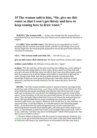 15 The woman said to him, “Sir, give me this
water so that I won’t get thirsty and have to
keep coming here to draw water.”
BARNES,"The woman said ... - It may seem strange that the woman did not
yet understand him, but it shows how slow sinners are to understand the doctrines of
religion.
CLARKE,"Give me this water - She did not as yet comprehend our Lord’s
meaning; but her curiosity was much excited, and this was the design of our Lord,
that he might have her mind properly prepared to receive the great truths which he
was about to announce.
GILL, "The woman saith unto him, Sir,.... See Gill on Joh_4:11;
give me this water, that I thirst not. The Syriac and Persic versions add, "again":
neither come hither; the Ethiopic version adds here, "again";
to draw. This she said also, in the same sneering and scoffing way, as her talking of
not thirsting and coming thither to draw water, shows; and it is as if she had said,
pray give me some of this fine water you talk of, that I may never thirst again; and so
have no occasion to be at all this fatigue and trouble, to come daily to this well for
water: though some think, that she now spoke seriously, having some little
knowledge of what our Lord meant by living water, but with a mixture of much
ignorance, and that she heartily desired it; but the reason she gives, shows the
contrary.
HENRY, "[6.] The woman (whether in jest or earnest is hard to say) begs of him
to give her some of this water (Joh_4:15): Give me this water, that I thirst not. First,
Some think that she speaks tauntingly, and ridicules what Christ had said as mere
stuff; and, in derision of it, not desires, but challenges him to give her some of this
water: “A rare invention; it will save me a great deal of pains if I never come hither to
draw.” But, Secondly, Others think that it was a well-meant but weak and ignorant
desire. She apprehended that he meant something very good and useful, and
therefore saith Amen, at a venture. Whatever it be, let me have it; who will show me
any good? Ease, or saving of labour, is a valuable good to poor labouring people.
Note, 1. Even those that are weak and ignorant may yet have some faint and
fluctuating desires towards Christ and his gifts, and some good wishes of grace and
glory. 2. Carnal hearts, in their best wishes, look no higher than carnal ends. “Give it
to me,” saith she, “not that I may have everlasting life” (which Christ proposed), “but
that I come not hither to draw.”
2. The next subject of discourse with this woman in concerning her husband, Joh_
4:16-18. It was not to let fall the discourse of the water of life that Christ started this,
as many who will bring in any impertinence in conversation that they may drop a
153
 