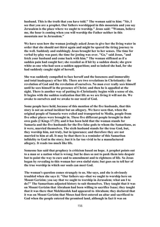 husband. This is the truth that you have told." The woman said to him: "Sir, I
see that you are a prophet. Our fathers worshipped in this mountain and you say
Jerusalem is the place where we ought to worship." Jesus said: "Woman, believe
me, the hour is coming when you will worship the Father neither in this
mountain nor in Jerusalem."
We have seen how the woman jestingly asked Jesus to give her the living water in
order that she should not thirst again and might be spared the tiring journey to
the well. Suddenly and stabbingly Jesus brought her to her senses. The time for
verbal by-play was past; the time for jesting was over. "Go," said Jesus, "and
fetch your husband and come back with him." The woman stiffened as if a
sudden pain had caught her; she recoiled as if hit by a sudden shock; she grew
white as one who had seen a sudden apparition; and so indeed she had, for she
had suddenly caught sight of herself.
She was suddenly compelled to face herself and the looseness and immorality
and total inadequacy of her life. There are two revelations in Christianity: the
revelation of God and the revelation of ourselves. No man ever really sees himself
until he sees himself in the presence of Christ; and then he is appalled at the
sight. There is another way of putting it--Christianity begins with a sense of sin.
It begins with the sudden realization that life as we are living it will not do. We
awake to ourselves and we awake to our need of God.
Some people have held, because of this mention of the five husbands, that this
story is not an actual incident but an allegory. We have seen that, when the
original people of Samaria were exiled and transported to Media, people from
five other places were brought in. These five different people brought in their
own gods (2 Kings 17:29); and it has been held that the woman stands for
Samaria and the five husbands for the five false gods to whom the Samaritans, as
it were, married themselves. The sixth husband stands for the true God, but,
they worship him, not truly, but in ignorance; and therefore they are not
married to him at all. It may be that there is a reminder of this Samaritan
infidelity to God in the story; but it is far too vivid to be a manufactured
allegory. It reads too much like life.
Someone has said that prophecy is criticism based on hope. A prophet points out
to a man or a nation what is wrong; but he does so not to push them into despair
but to point the way to cure and to amendment and to rightness of life. So Jesus
began by revealing to this woman her own sinful state; but goes on to tell her of
the true worship in which our souls can meet God.
The woman's question comes strangely to us. She says, and she is obviously
troubled when she says it: "Our fathers say--that we ought to worship here on
Mount Gerizim; you say that we ought to worship in Jerusalem; what am I to
do?" The Samaritans adjusted history to suit themselves. They taught that it was
on Mount Gerizim that Abraham had been willing to sacrifice Isaac; they taught
that it was there that Melchizedek had appeared to Abraham; they declared that
it was on Mount Gerizim that Moses had first entered an altar and sacrificed to
God when the people entered the promised land, although in fact it was on
156
 