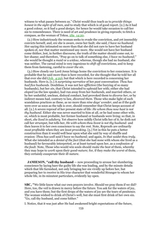witness to what passes between us.” Christ would thus teach us to provide things
honest in the sight of all men, and to study that which is of good report. [2.] As it had
a good colour, so it had a good design; for hence he would take occasion to call her
sin to remembrance. There is need of art and prudence in giving reproofs; to fetch a
compass, as the woman of Tekoa, 2Sa_14:20.
(2.) How industriously the woman seeks to evade the conviction, and yet insensibly
convicts herself, and, ere she is aware, owns her fault; she said, I have no husband.
Her saying this intimated no more than that she did not care to have her husband
spoken of, nor that matter mentioned any more. She would not have her husband
come thither, lest, in further discourse, the truth of the matter should come out, to
her shame; and therefore, “Pray go on to talk of something else, I have no husband;”
she would be thought a maid or a widow, whereas, though she had no husband, she
was neither. The carnal mind is very ingenious to shift off convictions, and to keep
them from fastening, careful to cover the sin.
(3.) How closely our Lord Jesus brings home the conviction to her conscience. It is
probable that he said more than is here recorded, for she thought that he told her all
that ever she did (Joh_4:29), but that which is here recorded is concerning her
husbands. Here is, [1.] A surprising narrative of her past conversation: Thou has
had five husbands. Doubtless, it was not her affliction (the burying of so many
husbands), but her sin, that Christ intended to upbraid her with; either she had
eloped (as the law speaks), had run away from her husbands, and married others, or
by her undutiful, unclean, disloyal conduct, had provoked them to divorce her, or by
indirect means had, contrary to law, divorced them. Those who make light of such
scandalous practices as these, as no more than nine days' wonder, and as if the guilt
were over as soon as the talk is over, should remember that Christ keeps account of
all. [2.] A severe reproof of her present state of life: He whom thou now hast is not
thy husband. Either she was never married to him at all, or he had some other wife,
or, which is most probable, her former husband or husbands were living: so that, in
short, she lived in adultery. Yet observe how mildly Christ tells her of it; he doth not
call her strumpet, but tells her, He with whom thou livest is not thy husband: and
then leaves it to her own conscience to say the rest. Note, Reproofs are ordinarily
most profitable when they are least provoking. [3.] Yet in this he puts a better
construction than it would well bear upon what she said by way of shuffle and
evasion: Thou has well said I have no husband; and again, In that saidst thou truly.
What she intended as a denial of the fact (that she had none with whom she lived as a
husband) he favourably interpreted, or at least turned upon her, as a confession of
the fault. Note, Those who would win souls should make the best of them, whereby
they may hope to work upon their good-nature; for, if they make the worst of them,
they certainly exasperate their ill-nature.
JAMIESON, "call thy husband — now proceeding to arouse her slumbering
conscience by laying bare the guilty life she was leading, and by the minute details
which that life furnished, not only bringing her sin vividly up before her, but
preparing her to receive in His true character that wonderful Stranger to whom her
whole life, in its minutest particulars, evidently lay open.
SBC, "We little know what our own prayers involve. Should we pray them if we did?
Here, too, the veil is drawn in mercy before the future. You ask for the waters of joy,
and you have them; but the first drops of the waters of joy are the tears of penitence.
The woman wished to drink of Christ’s well, but she must first drink of her own sin.
"Go, call thy husband, and come hither."
I. Notice, that it was just after He had awakened bright expectations of the future,
159
 