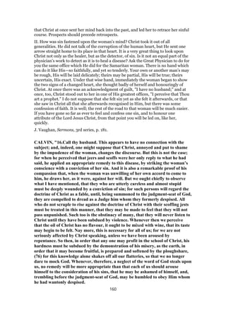 that Christ at once sent her mind back into the past, and led her to retrace her sinful
course. Prospects should precede retrospects.
II. How was sin fastened upon the woman’s mind? Christ took it out of all
generalities. He did not talk of the corruption of the human heart, but He sent one
arrow straight home to its place in that heart. It is a very great thing to look upon
Christ not only as the healer, but as the detector, of sin. Is it not an equal part of the
physician’s work to detect as it is to heal a disease? Ask the Great Physician to do for
you the same office which He did for the Samaritan woman. There is no hand which
can do it like His—so faithfully, and yet so tenderly. Your own or another man’s may
be rough, His will be laid delicately; theirs may be partial, His will be true; theirs
uncertain, His exact. Under that wise hand, immediately the woman began to show
the two signs of a changed heart, she thought badly of herself and honouringly of
Christ. At once there was an acknowledgment of guilt, "I have no husband;" and at
once, too, Christ stood out to her in one of His greatest offices, "I perceive that Thou
art a prophet." I do not suppose that she felt sin yet as she felt it afterwards, or that
she saw in Christ all that she afterwards recognised in Him, but there was some
confession of faith. It is well; the rest of the road to that woman will be much easier.
If you have gone so far as ever to feel and confess one sin, and to honour one
attribute of the Lord Jesus Christ, from that point you will be led on, like her,
quickly.
J. Vaughan, Sermons, 3rd series, p. 181.
CALVIN, "16.Call thy husband. This appears to have no connection with the
subject; and, indeed, one might suppose that Christ, annoyed and put to shame
by the impudence of the woman, changes the discourse. But this is not the case;
for when he perceived that jeers and scoffs were her only reply to what he had
said, he applied an appropriate remedy to this disease, by striking the woman’s
conscience with a conviction of her sin. And it is also a remarkable proof of his
compassion that, when the woman was unwilling of her own accord to come to
him, he draws her, as it were, against her will. But we ought chiefly to observe
what I have mentioned, that they who are utterly careless and almost stupid
must be deeply wounded by a conviction of sin; for such persons will regard the
doctrine of Christ as a fable, until, being summoned to the judgment-seat of God,
they are compelled to dread as a Judge him whom they formerly despised. All
who do not scruple to rise against the doctrine of Christ with their scoffing jests
must be treated in this manner, that they may be made to feel that they will not
pass unpunished. Such too is the obstinacy of many, that they will never listen to
Christ until they have been subdued by violence. Whenever then we perceive
that the oil of Christ has no flavour, it ought to be mixed with wine, that its taste
may begin to be felt. Nay more, this is necessary for all of us; for we are not
seriously affected by Christ speaking, unless we have been aroused by
repentance. So then, in order that any one may profit in the school of Christ, his
hardness must be subdued by the demonstration of his misery, as the earth, in
order that it may become fruitful, is prepared and softened by the ploughshare,
(76) for this knowledge alone shakes off all our flatteries, so that we no longer
dare to mock God. Whenever, therefore, a neglect of the word of God steals upon
us, no remedy will be more appropriate than that each of us should arouse
himself to the consideration of his sins, that he may be ashamed of himself, and,
trembling before the judgment-seat of God, may be humbled to obey Him whom
he had wantonly despised.
160
 