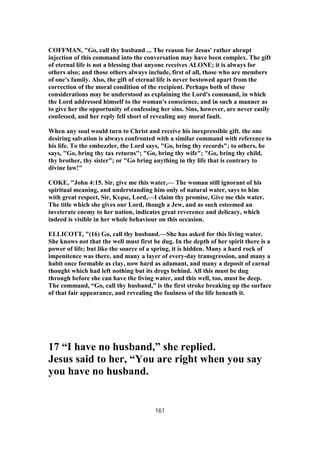 COFFMAN, "Go, call thy husband ... The reason for Jesus' rather abrupt
injection of this command into the conversation may have been complex. The gift
of eternal life is not a blessing that anyone receives ALONE; it is always for
others also; and those others always include, first of all, those who are members
of one's family. Also, the gift of eternal life is never bestowed apart from the
correction of the moral condition of the recipient. Perhaps both of these
considerations may be understood as explaining the Lord's command, in which
the Lord addressed himself to the woman's conscience, and in such a manner as
to give her the opportunity of confessing her sins. Sins, however, are never easily
confessed, and her reply fell short of revealing any moral fault.
When any soul would turn to Christ and receive his inexpressible gift. the one
desiring salvation is always confronted with a similar command with reference to
his life. To the embezzler, the Lord says, "Go, bring thy records"; to others, he
says, "Go, bring thy tax returns"; "Go, bring thy wife"; "Go, bring thy child,
thy brother, thy sister"; or "Go bring anything in thy life that is contrary to
divine law!"
COKE, "John 4:15. Sir, give me this water,— The woman still ignorant of his
spiritual meaning, and understanding him only of natural water, says to him
with great respect, Sir, Κυριε, Lord,—I claim thy promise, Give me this water.
The title which she gives our Lord, though a Jew, and as such esteemed an
inveterate enemy to her nation, indicates great reverence and delicacy, which
indeed is visible in her whole behaviour on this occasion.
ELLICOTT, "(16) Go, call thy husband.—She has asked for this living water.
She knows not that the well must first be dug. In the depth of her spirit there is a
power of life; but like the source of a spring, it is hidden. Many a hard rock of
impenitence was there, and many a layer of every-day transgression, and many a
habit once formable as clay, now hard as adamant, and many a deposit of carnal
thought which had left nothing but its dregs behind. All this must be dug
through before she can have the living water, and this well, too, must be deep.
The command, “Go, call thy husband,” is the first stroke breaking up the surface
of that fair appearance, and revealing the foulness of the life beneath it.
17 “I have no husband,” she replied.
Jesus said to her, “You are right when you say
you have no husband.
161
 