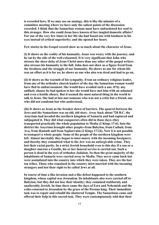 is recorded here. If we may use an analogy, this is like the minutes of a
committee meeting where we have only the salient points of the discussion
recorded. I think that the Samaritan woman must have unburdened her soul to
this stranger. How else could Jesus have known of her tangled domestic affairs?
For one of the very few times in her life she had found one with kindness in his
eyes instead of critical superiority; and she opened her heart.
Few stories in the Gospel record show us so much about the character of Jesus.
(i) It shows us the reality of his humanity. Jesus was weary with the journey, and
he sat by the side of the well exhausted. It is very significant that John who
stresses the sheer deity of Jesus Christ more than any other of the gospel writers
also stresses his humanity to the full. John does not show us a figure freed from
the tiredness and the struggle of our humanity. He shows us one for whom life
was an effort as it is for us; he shows us one who also was tired and had to go on.
(ii) It shows us the warmth of his sympathy. From an ordinary religious leader,
from one of the orthodox church leaders of the day the Samaritan woman would
have fled in embarrassment. She would have avoided such a one. If by any
unlikely chance he had spoken to her she would have met him with an ashamed
and even a hostile silence. But it seemed the most natural thing in the world to
talk to Jesus. She had at last met someone who was not a critic but a friend, one
who did not condemn but who understood.
(iii) It shows us Jesus as the breaker down of barriers. The quarrel between the
Jews and the Samaritans was an old, old story. Away back about 720 B.C. the
Assyrians had invaded the northern kingdom of Samaria and had captured and
subjugated it. They did what conquerors often did in those days--they
transported practically the whole population to Media (2 Kings 17:6). Into the
district the Assyrians brought other people--from Babylon, from Cuthah, from
Ava, from Hamath and from Sepharvaim (2 Kings 17:24). Now it is not possible
to transport a whole people. Some of the people of the northern kingdom were
left. Almost inevitably they began to inter-marry with the incoming foreigners;
and thereby they committed what to the Jew was an unforgivable crime. They
lost their racial purity. In a strict Jewish household even to this day if a son or a
daughter marries a Gentile, his or her funeral service is carried out. Such a
person is dead in the eyes of orthodox Judaism. So then the great majority of the
inhabitants of Samaria were carried away to Media. They never came back but
were assimilated into the country into which they were taken. They are the lost
ten tribes. Those who remained in the country inter-married with the incoming
strangers and lost their right to be called Jews at all.
In course of time a like invasion and a like defeat happened to the southern
kingdom, whose capital was Jerusalem. Its inhabitants also were carried off to
Babylon; but they did not lose their identity; they remained stubbornly and
unalterably Jewish. In time there came the days of Ezra and Nehemiah and the
exiles returned to Jerusalem by the grace of the Persian king. Their immediate
task was to repair and rebuild the shattered Temple. The Samaritans came and
offered their help in this sacred task. They were contemptuously told that their
17
 