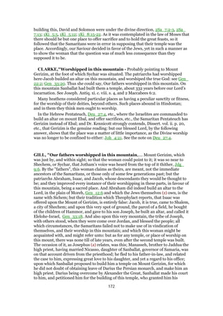 building this, David and Solomon were under the divine direction, 2Sa_7:2-3, 2Sa_
7:13; 1Ki_5:5, 1Ki_5:12; 1Ki_8:15-22. As it was contemplated in the law of Moses that
there should be but one place to offer sacrifice and to hold the great feasts, so it
followed that the Samaritans were in error in supposing that their temple was the
place. Accordingly, our Saviour decided in favor of the Jews, yet in such a manner as
to show the woman that the question was of much less consequence than they
supposed it to be.
CLARKE,"Worshipped in this mountain - Probably pointing to Mount
Gerizim, at the foot of which Sychar was situated. The patriarchs had worshipped
here-Jacob builded an altar on this mountain, and worshiped the true God: see Gen_
22:2; Gen_33:20. Thus she could say, Our fathers worshipped in this mountain. On
this mountain Sanballat had built them a temple, about 332 years before our Lord’s
incarnation. See Joseph. Antiq. xi. c. viii. s. 4, and 2 Maccabees 6:2.
Many heathens considered particular places as having a peculiar sanctity or fitness,
for the worship of their deities, beyond others. Such places abound in Hindostan;
and in them they think men ought to worship.
In the Hebrew Pentateuch, Deu_27:4, etc., where the Israelites are commanded to
build an altar on mount Ebal, and offer sacrifices, etc., the Samaritan Pentateuch has
Gerizim instead of Ebal; and Dr. Kennicott strongly contends, Dissert. vol. ii. p. 20,
etc., that Gerizim is the genuine reading: but our blessed Lord, by the following
answer, shows that the place was a matter of little importance, as the Divine worship
was no longer to be confined to either: Joh_4:21. See the note on Deu_27:4.
GILL, "Our fathers worshipped in this mountain,.... Mount Gerizim, which
was just by, and within sight; so that the woman could point to it; it was so near to
Shechem, or Sychar, that Jotham's voice was heard from the top of it thither, Jdg_
9:6. By the "fathers", this woman claims as theirs, are meant, not the immediate
ancestors of the Samaritans, or those only of some few generations past; but the
patriarchs Abraham, Isaac, and Jacob, whose descendants they would be thought to
be; and they improved every instance of their worshipping in these parts, in favour of
this mountain, being a sacred place. And Abraham did indeed build an altar to the
Lord, in the plain of Moreh, Gen_12:6 and which the Jews themselves (z) own, is the
same with Sichem; but their tradition which Theophylact reports, that Isaac was
offered upon the Mount of Gerizim, is entirely false: Jacob, it is true, came to Shalem,
a city of Shechem; and upon this very spot of ground, the parcel of a field, he bought
of the children of Hammor, and gave to his son Joseph, he built an altar, and called it
Elelohe-Israel, Gen_33:18. And also upon this very mountain, the tribe of Joseph,
with others stood, when they were come over Jordan, and blessed the people; all
which circumstances, the Samaritans failed not to make use of in vindication of
themselves, and their worship in this mountain; and which this woman might be
acquainted with, and might refer unto: but as for any temple, or place of worship on
this mount, there was none till of late years, even after the second temple was built.
The occasion of it, as Josephus (a) relates, was this; Manasseh, brother to Jaddua the
high priest, having married Nicasso, daughter of Sanballat, governor of Samaria, was
on that account driven from the priesthood; he fled to his father-in-law, and related
the case to him, expressing great love to his daughter, and yet a regard to his office;
upon which Sanballat proposed to build him a temple on Mount Gerizim, for which
he did not doubt of obtaining leave of Darius the Persian monarch, and make him an
high priest. Darius being overcome by Alexander the Great, Sanballat made his court
to him, and petitioned him for the building of this temple, who granted him his
172
 