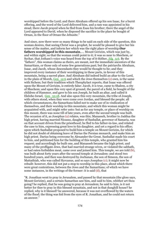 worshipped before the Lord; and there Abraham offered up his son Isaac, for a burnt
offering, and the word of the Lord delivered him, and a ram was appointed in his
stead; there Jacob prayed when he fled from Esau his brother; there the angel of the
Lord appeared to David, when he disposed the sacrifice in the place he bought of
Ornan, in the floor of Ornan the Jebusite.''
And since, now there were so many things to be said on each side of the question, this
woman desires, that seeing Christ was a prophet, he would be pleased to give her his
sense of the matter, and inform her which was the right place of worship.Our
fathers worshipped in this mountain,.... Mount Gerizim, which was just by,
and within sight; so that the woman could point to it; it was so near to Shechem, or
Sychar, that Jotham's voice was heard from the top of it thither, Jdg_9:6. By the
"fathers", this woman claims as theirs, are meant, not the immediate ancestors of the
Samaritans, or those only of some few generations past; but the patriarchs Abraham,
Isaac, and Jacob, whose descendants they would be thought to be; and they
improved every instance of their worshipping in these parts, in favour of this
mountain, being a sacred place. And Abraham did indeed build an altar to the Lord,
in the plain of Moreh, Gen_12:6 and which the Jews themselves (z) own, is the same
with Sichem; but their tradition which Theophylact reports, that Isaac was offered
upon the Mount of Gerizim, is entirely false: Jacob, it is true, came to Shalem, a city
of Shechem; and upon this very spot of ground, the parcel of a field, he bought of the
children of Hammor, and gave to his son Joseph, he built an altar, and called it
Elelohe-Israel, Gen_33:18. And also upon this very mountain, the tribe of Joseph,
with others stood, when they were come over Jordan, and blessed the people; all
which circumstances, the Samaritans failed not to make use of in vindication of
themselves, and their worship in this mountain; and which this woman might be
acquainted with, and might refer unto: but as for any temple, or place of worship on
this mount, there was none till of late years, even after the second temple was built.
The occasion of it, as Josephus (a) relates, was this; Manasseh, brother to Jaddua the
high priest, having married Nicasso, daughter of Sanballat, governor of Samaria, was
on that account driven from the priesthood; he fled to his father-in-law, and related
the case to him, expressing great love to his daughter, and yet a regard to his office;
upon which Sanballat proposed to build him a temple on Mount Gerizim, for which
he did not doubt of obtaining leave of Darius the Persian monarch, and make him an
high priest. Darius being overcome by Alexander the Great, Sanballat made his court
to him, and petitioned him for the building of this temple, who granted him his
request; and accordingly he built one, and Manasseh became the high priest; and
many of the profligate Jews, that had married strange wives, or violated the sabbath,
or had eaten forbidden meat, came over and joined him. This temple, we are told (b),
was built about forty years after the second temple at Jerusalem: and stood two
hundred years, and then was destroyed by Jochanan, the son of Simeon, the son of
Mattathiah, who was called Hyrcanus, and so says Josephus (c); it might now be
rebuilt: however, this did not put a stop to worship in this place, about which there
were great contentions, between the Jews and the Samaritans; of which we have
some instances, in the writings of the former: it is said (d), that
"R. Jonathan went to pray in Jerusalem, and passed by that mountain (the gloss says,
Mount Gerizim), and a certain Samaritan saw him, and said to him, whither art thou
going? he replied, that he was going to pray at Jerusalem; he said to him, is it not
better for thee to pray in this blessed mountain, and not in that dunghill house? he
replied, why is it blessed? he answered, because it was not overflowed by the waters
of the flood; the thing was hid from the eyes of R. Jonathan, and he could not return
an answer.''
174
 