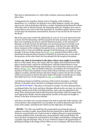 This story is told elsewhere (e), with a little variation, and more plainly as to the
place, thus;
"it happened to R. Jonathan, that he went to Neapolis, of the Cuthites, or
Samaritans, (i.e. to Sichem, for Sichem is now called Naplous,) and he was riding
upon an ass, and an herdsman with him; a certain, Samaritan joined himself to them:
when they came to Mount Gerizim, the Samaritan said to R. Jonathan, how came it
to pass that we are come to this holy mountain? R. Jonathan replied, whence comes
it to be holy? the Samaritan answered him, because it was not hurt by the waters of
the flood.''
Much the same story is told of R. Ishmael bar R. Jose (f). It is to be observed in this
account, that the Samaritans call this mountain the holy mountain, they imagined
there was something sacred in it; and the blessed mountain, or the mountain of
blessing; no doubt, because the blessings were pronounced upon it; though a very
poor reason is given by them in the above passages. And they not only urged the
above instances of the worship or the patriarchs at, or about this place, which this
woman refers to; but even falsified a passage in the Pentateuch, as is generally
thought, in favour of this mount; for in Deu_27:4, instead of Mount Ebal, in the
Samaritan Pentateuch Mount Gerizim is inserted. So stood the ease on one side of
the question; on the other hand, the Jews pleaded for the temple at Jerusalem.
And ye say, that in Jerusalem is the place where men ought to worship;
that is, in the temple, there; who urged, and very rightly, that God had chosen that
place to put his name, and fix his worship there; and had ordered them to come
thither, and bring their offerings and sacrifices, and to keep their passover and other
feasts; see Deu_12:5. This was built by Solomon, according to the command and
direction of God, some hundreds of years before Mount Gerizim was made use of for
religious worship; and they had not only these things to plead, but also the worship
which was here given to God in this place before the temple was built upon it, which
they failed not to do. So the Targumist on 2Ch_3:1 enlarges on this head;
"and Solomon began to build the sanctuary of the Lord in Jerusalem, on Mount
Moriah, in the place where Abraham worshipped and prayed in the name of the
Lord: ‫פולחנא‬ ‫ארע‬ ‫אתר‬ ‫,הוא‬ "this place is the land of worship"; for there all generations
worshipped before the Lord; and there Abraham offered up his son Isaac, for a burnt
offering, and the word of the Lord delivered him, and a ram was appointed in his
stead; there Jacob prayed when he fled from Esau his brother; there the angel of the
Lord appeared to David, when he disposed the sacrifice in the place he bought of
Ornan, in the floor of Ornan the Jebusite.''
And since, now there were so many things to be said on each side of the question, this
woman desires, that seeing Christ was a prophet, he would be pleased to give her his
sense of the matter, and inform her which was the right place of worship.
HENRY, "[2.] The case itself that she propounded concerning the place of
religious worship in public. Some think that she started this to shift off further
discourse concerning her sin. Controversies in religion often prove great prejudices
to serious godliness; but, it should seem, she proposed it with a good design; she
knew she must worship God, and desired to do it aright; and therefore, meeting with
a prophet, begs his direction. Note, It is our wisdom to improve all opportunities of
getting knowledge in the things of God. When we are in company with those that are
175
 