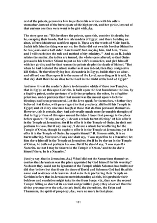 rest of the priests, persuades him to perform his services with his wife's
stomacher, instead of the breastplate of the high priest, and her girdle, instead of
that curious one they were wont to be girt with, &c.
The story goes on: "His brethren the priests, upon this, contrive his death; but
he, escaping their hands, fled into Alexandria of Egypt; and there building an
altar, offered idolatrous sacrifices upon it. These are the words of Meir: but R.
Judah tells him the thing was not so: for Onias did not own his brother Shimei to
be two years and a half older than himself; but envying him, told him, 'Come,
and I will teach thee the rule and method of thy ministry.'" And so, as R. Judah
relates the matter, the tables are turned, the whole scene altered; so that Onias
persuades his brother Shimei to put on his wife's stomacher, and gird himself
with her girdle; and for that reason the priests do plot the death of Shimei. "But
when he had declared the whole matter as it was indeed, then they designed to
kill Onias. He therefore flying into Alexandria in Egypt, builds there an altar,
and offered sacrifices upon it to the name of the Lord, according as it is said, In
that day shall there be an altar to the Lord in the midst of the land of Egypt."
And now it is at the reader's choice to determine which of these two Temples,
that in Egypt, or this upon Gerizim, is built upon the best foundation; the one, by
a fugitive priest, under pretence of a divine prophecy; the other, by a fugitive
priest too, under pretence that that mount was the mount upon which the
blessings had been pronounced. Let the Jews speak for themselves, whether they
believed that Onias, with pure regard to that prophecy, did build his Temple in
Egypt; and let every wise man laugh at those that do thus persuade themselves.
However, this is certain, they had universally much more favourable thoughts of
that in Egypt than of this upon mount Gerizim. Hence that passage in the place
before quoted: "If any one say, 'I devote a whole burnt offering,' let him offer it
in the Temple at Jerusalem; for if he offer it in the Temple of Onias, he doth not
perform his vow. But if any one say, 'I devote a whole burnt offering for the
Temple of Onias, though he ought to offer it in the Temple at Jerusalem, yet if he
offer it in the Temple of Onias, he acquits himself.' R. Simeon saith, It is no
burnt offering. Moreover, if any one shall say, 'I vow myself to be a Nazarite,' let
him shave himself in the Temple at Jerusalem; for if he be shaven in the Temple
of Onias, he doth not perform his vow. But if he should say, 'I vow myself a
Nazarite, so that I may be shaven in the Temple of Onias,' and he do shave
himself there, he is a Nazarite."
[And ye say, that in Jerusalem, &c.] What! did not the Samaritans themselves
confess that Jerusalem was the place appointed by God himself for his worship?
No doubt they could not be ignorant of the Temple which Solomon had built; nor
did they believe but that from the times of David and Solomon God had fixed his
name and residence at Jerusalem. And as to their preferring their Temple on
Gerizim before that in Jerusalem notwithstanding all this, it is probable their
boldness and emulation might take its rise from hence, viz., they saw the second
Temple falling so short of its ancient and primitive glory; they observed that the
divine presence over the ark, the ark itself, the cherubims, the Urim and
Thummim, the spirit of prophecy, &c., were no more in that place.
181
 