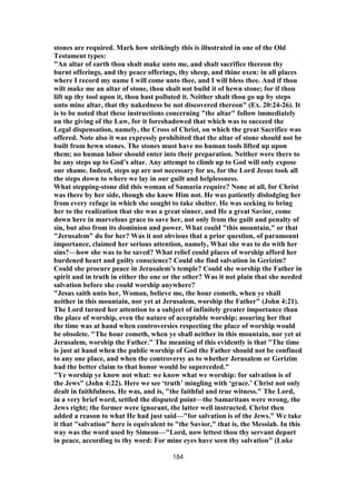 stones are required. Mark how strikingly this is illustrated in one of the Old
Testament types:
"An altar of earth thou shalt make unto me, and shalt sacrifice thereon thy
burnt offerings, and thy peace offerings, thy sheep, and thine oxen: in all places
where I record my name I will come unto thee, and I will bless thee. And if thou
wilt make me an altar of stone, thou shalt not build it of hewn stone; for if thou
lift up thy tool upon it, thou hast polluted it. Neither shalt thou go up by steps
unto mine altar, that thy nakedness be not discovered thereon" (Ex. 20:24-26). It
is to be noted that these instructions concerning "the altar" follow immediately
on the giving of the Law, for it foreshadowed that which was to succeed the
Legal dispensation, namely, the Cross of Christ, on which the great Sacrifice was
offered. Note also it was expressly prohibited that the altar of stone should not be
built from hewn stones. The stones must have no human tools lifted up upon
them; no human labor should enter into their preparation. Neither were there to
be any steps up to God’s altar. Any attempt to climb up to God will only expose
our shame. Indeed, steps up are not necessary for us, for the Lord Jesus took all
the steps down to where we lay in our guilt and helplessness.
What stepping-stone did this woman of Samaria require? None at all, for Christ
was there by her side, though she knew Him not. He was patiently dislodging her
from every refuge in which she sought to take shelter. He was seeking to bring
her to the realization that she was a great sinner, and He a great Savior, come
down here in marvelous grace to save her, not only from the guilt and penalty of
sin, but also from its dominion and power. What could "this mountain," or that
"Jerusalem" do for her? Was it not obvious that a prior question, of paramount
importance, claimed her serious attention, namely, What she was to do with her
sins?—how she was to be saved? What relief could places of worship afford her
burdened heart and guilty conscience? Could she find salvation in Gerizim?
Could she procure peace in Jerusalem’s temple? Could she worship the Father in
spirit and in truth in either the one or the other? Was it not plain that she needed
salvation before she could worship anywhere?
"Jesus saith unto her, Woman, believe me, the hour cometh, when ye shall
neither in this mountain, nor yet at Jerusalem, worship the Father" (John 4:21).
The Lord turned her attention to a subject of infinitely greater importance than
the place of worship, even the nature of acceptable worship; assuring her that
the time was at hand when controversies respecting the place of worship would
be obsolete. "The hour cometh, when ye shall neither in this mountain, nor yet at
Jerusalem, worship the Father." The meaning of this evidently is that "The time
is just at hand when the public worship of God the Father should not be confined
to any one place, and when the controversy as to whether Jerusalem or Gerizim
had the better claim to that honor would be superceded."
"Ye worship ye know not what: we know what we worship: for salvation is of
the Jews" (John 4:22). Here we see ‘truth’ mingling with ‘grace.’ Christ not only
dealt in faithfulness. He was, and is, "the faithful and true witness." The Lord,
in a very brief word, settled the disputed point—the Samaritans were wrong, the
Jews right; the former were ignorant, the latter well instructed. Christ then
added a reason to what He had just said—"for salvation is of the Jews." We take
it that "salvation" here is equivalent to "the Savior," that is, the Messiah. In this
way was the word used by Simeon—"Lord, now lettest thou thy servant depart
in peace, according to thy word: For mine eyes have seen thy salvation" (Luke
184
 