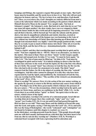 hangings and fittings, the expensive organs! But people at once reply, ‘But God’s
house must be beautiful, and He surely loves to have it so.’ But why will not such
objectors be honest, and say, ‘We love to have it so, and therefore, God should
too’? Here, as everywhere else, God’s thoughts are entirely different from man’s.
Look at the tabernacle which was made according to the pattern which Jehovah
Himself showed to Moses in the mount! ‘Yes,’ people reply, ‘but look at
Solomon’s temple!’ Ah, Solomon’s, truly. But look at it, and what do we see? Not
one stone left upon another! Ah, dear reader, have you ever stopped to think
what the future holds for this world and all its imposing structures? The world,
and all that is therein, will be burned up! Not only the saloons and the picture
shows, but also its magnificent cathedrals and stately churches, erected at
enormous expense, while half of the human race was hastening to the Lake of
Fire without any knowledge of Christ! Does this burning up of them look as
though God esteemed them very highly? And if His people pondered this, would
they be so ready to put so much of their money into them? After all, is it not the
lust of the flesh, and the lust of the eye—denominational pride—which lies
behind it all?
"God is a Spirit: and they that worship him must worship him in spirit and in
truth." Note how emphatic this is—MUST. There is no alternative, no choice in
the matter. This must is final. There are three "musts" in this Gospel, equally
important and unequivocal. In John 3:7 we read, "Ye must be born again." In
John 3:14, "The Son of man must be lifted up." In John 4:24, "God must be
worshipped in spirit and in truth." It is indeed striking to observe that the first
of these has reference to the work of God the Spirit, for He is the One who effects
the new birth. The second "must" has reference to God the Son, for He was the
One who had to die in order for atonement to be made. The third "must"
respects God the Father, for He is the object of worship, the One who "seeketh"
worshippers. And this order cannot be changed. It is only they who have been
regenerated by God the Spirit, and justified by the Atonement of God the Son,
who can worship God the Father. "The sacrifice of the wicked is an abomination
to the Lord" (Prov. 15:8).
What is worship? We answer: First, it is the action of the new nature seeking, as
the sparks fly upward, to return to the Divine and heavenly source from which it
came. Worship is one of the three great marks which evidences the presence of
the new nature—"We are the circumcision, which worship God in the spirit, and
rejoice in Christ Jesus, and have no confidence in the flesh" (Phil. 3:3)—in the
Greek there is no article before "spirit" or flesh;" the spirit refers to the new
nature, which is born of the Spirit.
In the second place, worship is the activity of a redeemed people. Israel did not
worship Jehovah in Egypt; there they could only "sigh," and "cry," and
"groan" (see Exodus 2:23, 24). It was not until Israel had passed through the
Red Sea that we are told "Then sang Moses and the children of Israel this song
unto the Lord, and spake, saying, I will sing unto the Lord" (Ex. 15:1); and note,
this was the Song of Redemption—the words "redeemed" and "redemption" are
not found in Scripture until this chapter is reached: see verse 13.
In the third place, worship proceeds from the heart. "This people draweth nigh
unto me with their mouth, and honoreth me with their lips; but their heart is far
from me. But in vain do they worship me" (Matthew 15:8, 9). Worship is a
redeemed heart occupied with God, expressing itself in adoration and
186
 