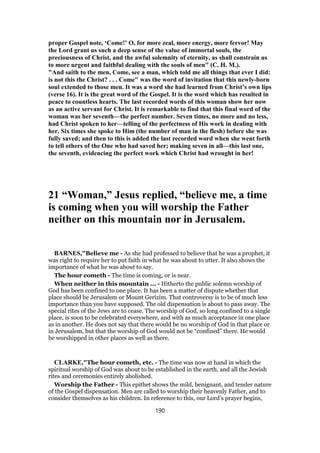 proper Gospel note, ‘Come!’ O, for more zeal, more energy, more fervor! May
the Lord grant us such a deep sense of the value of immortal souls, the
preciousness of Christ, and the awful solemnity of eternity, as shall constrain us
to more urgent and faithful dealing with the souls of men" (C. H. M.).
"And saith to the men, Come, see a man, which told me all things that ever I did:
is not this the Christ? . . . Come" was the word of invitation that this newly-born
soul extended to those men. It was a word she had learned from Christ’s own lips
(verse 16). It is the great word of the Gospel. It is the word which has resulted in
peace to countless hearts. The last recorded words of this woman show her now
as an active servant for Christ. It is remarkable to find that this final word of the
woman was her seventh—the perfect number. Seven times, no more and no less,
had Christ spoken to her—telling of the perfectness of His work in dealing with
her. Six times she spoke to Him (the number of man in the flesh) before she was
fully saved; and then to this is added the last recorded word when she went forth
to tell others of the One who had saved her; making seven in all—this last one,
the seventh, evidencing the perfect work which Christ had wrought in her!
21 “Woman,” Jesus replied, “believe me, a time
is coming when you will worship the Father
neither on this mountain nor in Jerusalem.
BARNES,"Believe me - As she had professed to believe that he was a prophet, it
was right to require her to put faith in what he was about to utter. It also shows the
importance of what he was about to say.
The hour cometh - The time is coming, or is near.
When neither in this mountain ... - Hitherto the public solemn worship of
God has been confined to one place. It has been a matter of dispute whether that
place should be Jerusalem or Mount Gerizim. That controversy is to be of much less
importance than you have supposed. The old dispensation is about to pass away. The
special rites of the Jews are to cease. The worship of God, so long confined to a single
place, is soon to be celebrated everywhere, and with as much acceptance in one place
as in another. He does not say that there would be no worship of God in that place or
in Jerusalem, but that the worship of God would not be “confined” there. He would
be worshipped in other places as well as there.
CLARKE,"The hour cometh, etc. - The time was now at hand in which the
spiritual worship of God was about to be established in the earth, and all the Jewish
rites and ceremonies entirely abolished.
Worship the Father - This epithet shows the mild, benignant, and tender nature
of the Gospel dispensation. Men are called to worship their heavenly Father, and to
consider themselves as his children. In reference to this, our Lord’s prayer begins,
190
 
