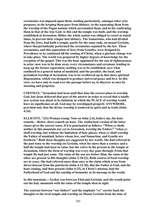 ceremonies was imposed upon them; tending particularly, amongst other wise
purposes, to the keeping them pure from idolatry, to the separating them from
the worship of the Pagan nations which surrounded them, and to the confirming
them in that of the true God: to this end the temple was built, and the worship
established at Jerusalem. Hither the whole nation was obliged to resort at stated
times, to prevent their relapse into idolatry. The Samaritans, who had divided
from the Jews, had built a temple, partly for the same ends, on mount Gerizim,
where theyperiodically performed the ceremonies enjoined by the law. These
ceremonies, and this separation of Jews from Gentiles, were designed by
Providence to be continued till the coming of Christ, when a glorious change was
to take place. The world was prepared by higher degrees of knowledge for the
reception of the gospel. This was the hour appointed for the sun of righteousness
to arise: now was to be done away every circumstance and ceremony tending to
keep up the former separation; nothing was to be established, save what
conduced to a general union of mankind; and the peculiar, the local, and
periodical worship of Jerusalem, was to be swallowed up in that more spiritual
dispensation, which was designed to produce universal peace and love. In this
view, we have only to read over the passage before us, to discover at once its
meaning and propriety.
COFFMAN, "Jerusalem had been until that time the correct place to worship
God, but Jesus deferred that part of the answer in order to reveal that a totally
new system was about to be initiated, in which the PLACE of worship would
have no significance at all. God may be worshipped properly ANYWHERE,
provided only that the divine worship is tendered in spirit and in truth (John
4:24).
ELLICOTT, "(21) Woman (comp. Note on John 2:4), believe me, the hour
cometh.—Better, there cometh an hour. The Authorised version of the latter
clause gives the correct sense, if it is punctuated as follows: “When ye shall,
neither in this mountain nor yet in Jerusalem, worship the Father;” “when ye
shall worship, but without the limitation of holy places; when ye shall worship
the Father of mankind, before whom Jew, and Samaritan, and Gentile are
brethren.” Both these thoughts are suggested by her words. She had referred in
the past tense to the worship on Gerizim, when for more than a century and a
half the temple had been in ruins, but she refers in the present to the temple at
Jerusalem, where the form of worship was every day gone through. From that
temple He had just come. The ruins of the one are before Him, the ruins of the
other are present to His thoughts (John 2:18-22). Both centres of local worship
are to cease. She had referred more than once to the claim which arose from
direct descent from the patriarch (John 4:12-20). But the Father is God, and the
hour coming, and then present (John 4:23), in Christ’s mission, had the
Fatherhood of God and the sonship of humanity as its message to the world.
In this mountain.—Sychar was between Ebal and Gerizim, and she would point
out the holy mountain with the ruins of the temple then in sight.
The contrast between “our fathers” and the emphatic “ye” carries back the
thoughts to the rival temple and worship on Mount Gerizim from the time of
193
 
