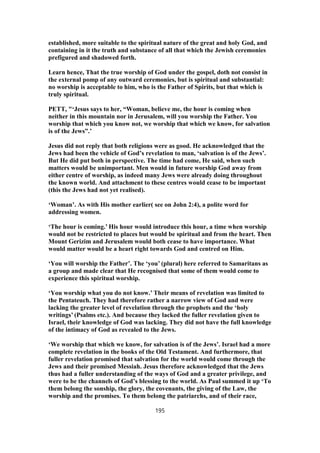 established, more suitable to the spiritual nature of the great and holy God, and
containing in it the truth and substance of all that which the Jewish ceremonies
prefigured and shadowed forth.
Learn hence, That the true worship of God under the gospel, doth not consist in
the external pomp of any outward ceremonies, but is spiritual and substantial:
no worship is acceptable to him, who is the Father of Spirits, but that which is
truly spiritual.
PETT, "‘Jesus says to her, “Woman, believe me, the hour is coming when
neither in this mountain nor in Jerusalem, will you worship the Father. You
worship that which you know not, we worship that which we know, for salvation
is of the Jews”.’
Jesus did not reply that both religions were as good. He acknowledged that the
Jews had been the vehicle of God’s revelation to man, ‘salvation is of the Jews’.
But He did put both in perspective. The time had come, He said, when such
matters would be unimportant. Men would in future worship God away from
either centre of worship, as indeed many Jews were already doing throughout
the known world. And attachment to these centres would cease to be important
(this the Jews had not yet realised).
‘Woman’. As with His mother earlier( see on John 2:4), a polite word for
addressing women.
‘The hour is coming.’ His hour would introduce this hour, a time when worship
would not be restricted to places but would be spiritual and from the heart. Then
Mount Gerizim and Jerusalem would both cease to have importance. What
would matter would be a heart right towards God and centred on Him.
‘You will worship the Father’. The ‘you’ (plural) here referred to Samaritans as
a group and made clear that He recognised that some of them would come to
experience this spiritual worship.
‘You worship what you do not know.’ Their means of revelation was limited to
the Pentateuch. They had therefore rather a narrow view of God and were
lacking the greater level of revelation through the prophets and the ‘holy
writings’ (Psalms etc.). And because they lacked the fuller revelation given to
Israel, their knowledge of God was lacking. They did not have the full knowledge
of the intimacy of God as revealed to the Jews.
‘We worship that which we know, for salvation is of the Jews’. Israel had a more
complete revelation in the books of the Old Testament. And furthermore, that
fuller revelation promised that salvation for the world would come through the
Jews and their promised Messiah. Jesus therefore acknowledged that the Jews
thus had a fuller understanding of the ways of God and a greater privilege, and
were to be the channels of God’s blessing to the world. As Paul summed it up ‘To
them belong the sonship, the glory, the covenants, the giving of the Law, the
worship and the promises. To them belong the patriarchs, and of their race,
195
 