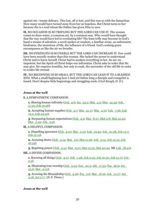against sin—innate delicacy. This lost, all is lost; and this was so with the Samaritan.
How many would have turned away from her as hopeless, But Christ turns to her
because she is a soul whom the Father has given Him to save.
II. NO OCCASION IS SO TRIFLING BUT THE LORD CAN USE IT. The woman
comes to draw water, a common act, by a common way. Who would have thought
that the way would have led to everlasting life? The least trifle may become in God’s
hand a means of salvation: a word spoken at random, a familiar scene, an unforeseen
hindrance, the monotony of life, the influence of a friend. God’s seeking grace
encompasses us like the air we breathe.
III. NO STRENGTH IS SO FEEBLE BUT THE LORD CAN INCREASE IT. Few could
have been morally weaker than this woman. She lacked the power to understand
Christ and to know herself. Christ had to awaken everything in her. So are we
impotent; but the Spirit of Christ helps our infirmities. Christ asks in order that He
may give. He requires humility, but only to exalt, the surrender of the old life in order
to confer life eternal.
IV. NO BEGINNING IS SO SMALL BUT THE LORD CAN LEAD IT TO A BLESSED
END. What a small beginning here I And yet before long a disciple and evangelist is
found. Don’t despise little beginnings and struggling souls. (Carl Keogh, D. D.)
Jesus at the well
I. A SYMPATHETIC COMPANION.
1. Sharing human infirmity (Joh_4:6; Isa_53:3; Mat_4:2; Mar_14:34; Joh_
11:35; Joh 19:28).
2. Accepting human supplies (Joh_4:7; Mat_21:17; Mar_2:16; Luk_7:36; Luk
19:5; Luk 24:41).
3. Surpassing human expectations (Joh_4:9; Mat_8:27; Mat 9:8; Mat 22:22;
Mar_5:20; Joh_3:9).
II. A HELPFUL COMPANION.
1. Dispelling ignorance (Joh_4:10; Mar_2:10; Luk_19:42; Joh_10:38; Joh 13:7;
Joh 15:15).
2. Arousing desire (Joh_4:14; Mat_5:6; Mat 11:28; Joh_3:12; Joh 14:12; Joh
16:24).
3. Begetting prayer (Joh_4:15; Mat_9:27; Mat 15:22; Mat 20:30; Mk Luk_18:41).
III. A DIVINE COMPANION.
1. Knowing all things (Joh_4:17; Joh_1:48; Joh 2:25; Joh 16:30; Joh 21:17; Col_
2:3).
2. Illustrating true worship (Joh_4:23; Exo_20:3; 2Ki_17:35; Psa_96:9; Jer_
25:6; Mat_4:10).
3. Avowing the Messiahship (Joh_4:26; Psa_2:6; Mat_16:16; Joh_11:27; Act_
3:18; Act 17:7. (S. S. Times.)
Jesus at the well
20
 