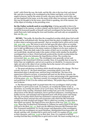 truth"; with Christ the way, the truth, and the life; who is the true God, and eternal
life; and who is equally to be worshipped as the Father and Spirit, as he is by the
angels in heaven, and by the saints on earth; who pray unto him, trust in him, and
are also baptized in his name, as in the name of the other two persons: and the rather
this may be thought to be the sense, since Christ is speaking, not of the manner, but
of the object of worship, in the preceding verse:
for the Father seeketh such to worship him; it being agreeable to him to be
worshipped in the manner, as above related; and his desire is, that the Son and Spirit
should be honoured equally as himself; and such worshippers he has found, having
made them such, both among the Jews and Gentiles; and such only are acceptable to
him; see Phi_3:3.
HENRY, "Secondly, He describes the evangelical worship which alone God would
accept and be well pleased with. Having shown that the place is indifferent, he comes
to show what is necessary and essential - that we worship God in spirit and in truth,
Joh_4:23, Joh_4:24. The stress is not to be laid upon the place where we worship
God, but upon the state of mind in which we worship him. Note, The most effectual
way to take up differences in the minor matters of religion is to be more zealous in
the greater. Those who daily make it the matter of their care to worship in the spirit,
one would think, should not make it the matter of their strife whether he should be
worshipped here or there. Christ had justly preferred the Jewish worship before the
Samaritan, yet here he intimates the imperfection of that. The worship was
ceremonial, Heb_9:1, Heb_9:10. The worshippers were generally carnal, and
strangers to the inward part of divine worship. Note, It is possible that we may be
better than our neighbours, and yet not so good as we should be. It concerns us to be
right, not only in the object of our worship, but in the manner of it; and it is this
which Christ here instructs us in. Observe,
a. The great and glorious revolution which should introduce this change: The hour
cometh, and now is - the fixed stated time, concerning which it was of old
determined when it should come, and how long it should last. The time of its
appearance if fixed to an hour, so punctual and exact are the divine counsels; the
time of its continuance is limited to an hour, so close and pressing is the opportunity
of divine grace, 2Co_6:2. This hour cometh, it is coming in its full strength, lustre,
and perfection, it now is in the embryo and infancy. The perfect day is coming, and
now it dawns.
b. The blessed change itself. In gospel times the true worshippers shall worship
the Father in spirit and in truth. As creatures, we worship the Father of all: as
Christians, we worship the Father of our Lord Jesus. Now the change shall be, (a.) In
the nature of the worship. Christians shall worship God, not in the ceremonial
observances of the Mosaic institution, but in spiritual ordinances, consisting less in
bodily exercise, and animated and invigorated more with divine power and energy.
The way of worship which Christ has instituted is rational and intellectual, and
refined from those external rites and ceremonies with which the Old Testament
worship was both clouded and clogged. This is called true worship, in opposition to
that which was typical. The legal services were figures of the true, Heb_9:3, Heb_
9:24. Those that revolted from Christianity to Judaism are said to begin in the spirit,
and end in the flesh, Gal_3:3. Such was the difference between Old Testament and
New Testament institutions. (b.) In the temper and disposition of the worshippers;
and so the true worshippers are good Christians, distinguished from hypocrites; all
should, and they will, worship God in spirit and in truth. It is spoken of (Joh_4:23)
as their character, and (Joh_4:24) as their duty. Note, It is required of all that
worship God that they worship him in spirit and in truth. We must worship God, [a.]
206
 