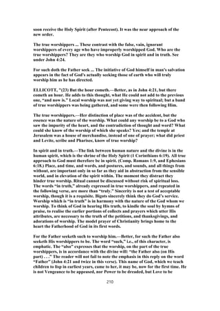 soon receive the Holy Spirit (after Pentecost). It was the near approach of the
new order.
The true worshippers ... These contrast with the false, vain, ignorant
worshippers of every age who have improperly worshipped God. Who are the
true worshippers? They are they who worship God in spirit and in truth. See
under John 4:24.
For such doth the Father seek ... The initiative of God himself in man's salvation
appears in the fact of God's actually seeking those of earth who will truly
worship him as he has directed.
ELLICOTT, "(23) But the hour cometh.—Better, as in John 4:21, but there
cometh an hour. He adds to this thought, what He could not add to the previous
one, “and now is.” Local worship was not yet giving way to spiritual; but a band
of true worshippers was being gathered, and some were then following Him.
The true worshippers.—Her distinction of place was of the accident, but the
essence was the nature of the worship. What could any worship be to a God who
saw the impurity of the heart, and the contradiction of thought and word? What
could she know of the worship of which she speaks? Yes; and the temple at
Jerusalem was a house of merchandise, instead of one of prayer; what did priest
and Levite, scribe and Pharisee, know of true worship?
In spirit and in truth.—The link between human nature and the divine is in the
human spirit, which is the shrine of the Holy Spirit (1 Corinthians 6:19). All true
approach to God must therefore be in spirit. (Comp. Romans 1:9, and Ephesians
6:18.) Place, and time, and words, and postures, and sounds, and all things from
without, are important only in so far as they aid in abstraction from the sensible
world, and in elevation of the spirit within. The moment they distract they
hinder true worship. Ritual cannot be discussed without risk of spiritual loss.
The words “in truth,” already expressed in true worshippers, and repeated in
the following verse, are more than “truly.” Sincerity is not a test of acceptable
worship, though it is a requisite. Bigots sincerely think they do God’s service.
Worship which is “in truth” is in harmony with the nature of the God whom we
worship. To think of God in hearing His truth, to kindle the soul by hymns of
praise, to realise the earlier portions of collects and prayers which utter His
attributes, are necessary to the truth of the petitions, and thanksgivings, and
adorations of worship. The model prayer of Christianity brings home to the
heart the Fatherhood of God in its first words.
For the Father seeketh such to worship him.—Better, for such the Father also
seeketh His worshippers to be. The word “such,” i.e., of this character, is
emphatic. The “also” expresses that the worship, on the part of the true
worshippers, is in accordance with the divine will: “the Father also (on His
part) . . .” The reader will not fail to note the emphasis in this reply on the word
“Father” (John 4:21 and twice in this verse). This name of God, which we teach
children to lisp in earliest years, came to her, it may be, now for the first time. He
is not Vengeance to be appeased, nor Power to be dreaded, but Love to be
210
 