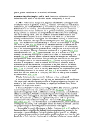 prayer, praise, attendance on the word and ordinances:
must worship him in spirit and in truth; in the true and spiritual manner
before described, which is suitable to his nature, and agreeably to his will.
HENRY, " The blessed change itself. In gospel times the true worshippers shall
worship the Father in spirit and in truth. As creatures, we worship the Father of all:
as Christians, we worship the Father of our Lord Jesus. Now the change shall be, (a.)
In the nature of the worship. Christians shall worship God, not in the ceremonial
observances of the Mosaic institution, but in spiritual ordinances, consisting less in
bodily exercise, and animated and invigorated more with divine power and energy.
The way of worship which Christ has instituted is rational and intellectual, and
refined from those external rites and ceremonies with which the Old Testament
worship was both clouded and clogged. This is called true worship, in opposition to
that which was typical. The legal services were figures of the true, Heb_9:3, Heb_
9:24. Those that revolted from Christianity to Judaism are said to begin in the spirit,
and end in the flesh, Gal_3:3. Such was the difference between Old Testament and
New Testament institutions. (b.) In the temper and disposition of the worshippers;
and so the true worshippers are good Christians, distinguished from hypocrites; all
should, and they will, worship God in spirit and in truth. It is spoken of (Joh_4:23)
as their character, and (Joh_4:24) as their duty. Note, It is required of all that
worship God that they worship him in spirit and in truth. We must worship God, [a.]
In spirit, Phi_3:3. We must depend upon God's Spirit for strength and assistance,
laying our souls under his influences and operations; we must devote our own spirits
to, and employ them in, the service of God (Rom_1:9), must worship him with
fixedness of thought and a flame of affection, with all that is within us. Spirit is
sometimes put for the new nature, in opposition to the flesh, which is the corrupt
nature; and so to worship God with our spirits is to worship him with our graces,
Heb_12:28. [b.] In truth, that is, in sincerity. God requires not only the inward part
in our worship, but truth in the inward part, Psa_51:6. We must mind the power
more than the form, must aim at God's glory, and not to be seen of men; draw near
with a true heart, Heb_10:22.
Thirdly, He intimates the reasons why God must be thus worshipped.
a. Because in gospel times they, and they only, are accounted the true worshippers.
The gospel erects a spiritual way of worship, so that the professors of the gospel are
not true in their profession, do not live up to gospel light and laws, if they do not
worship God in spirit and in truth.
b. Because the Father seeketh such worshippers of him. This intimates, (a.) That
such worshippers are very rare, and seldom met with, Jer_30:21. The gate of
spiritual worshipping is strait. (b.) That such worship is necessary, and what the God
of heaven insists upon. When God comes to enquire for worshippers, the question
will not be, “Who worshipped at Jerusalem?” but, “Who worshipped in spirit?” That
will be the touchstone. (c.) That God is greatly well pleased with and graciously
accepts such worship and such worshippers. I have desired it, Psa_132:13, Psa_
132:14; Son_2:14. (d.) That there has been, and will be to the end, a remnant of such
worshippers; his seeking such worshippers implies his making them such. God is in
all ages gathering in to himself a generation of spiritual worshippers.
c. Because God is a spirit. Christ came to declare God to us (Joh_1:18), and this he
has declared concerning him; he declared it to this poor Samaritan woman, for the
meanest are concerned to know God; and with this design, to rectify her mistakes
concerning religious worship, to which nothing would contribute more than the right
knowledge of God. Note, (a.) God is a spirit, for he is an infinite and eternal mind, an
214
 