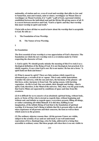 nationality, of station and sex, even of creed and worship; that alike to Jew and
to Samaritan, man and woman, saint or sinner, worshipper on Mount Zion or
worshipper on Mount Gerizim, it is “a gift,” a gift of God, a personal relation
established between the individual soul and the Divine life-giving source of all. It
is a secret between ourselves and God. “God is a Spirit: and they that worship
him must worship in spirit and truth.”
Christ tells us here all that we need to know about the worship that is acceptable
to God. He tells us—
I. The Foundation of true Worship.
II. The Nature of true Worship.
I
Its Foundation
The first essential of true worship is a true appreciation of God’s character. The
foundation on which the new worship rests is a revelation made by Christ
respecting the character of God.
1. God is spirit. We should greatly mistake the meaning of this if we took it as a
theological definition of the Being of God. It is not theological, but practical. It is
chiefly negative. It says what God is not. He is not matter. He has not a form. “A
spirit hath not flesh and bones.”
(1) What is meant by spirit? There are false notions which regard it as
attenuated gas, a wreath of air or vapour. This is only subtle materialism.
Consider the universe, with the sun and stars, the harmony of the planets—all
this force, order, harmony is from God. The spring season, with bursting
vegetation—its life is God. Our own minds, their thought and feeling—that is
spirit. God, therefore, is the Mind of the universe. This, then, was the great truth,
that God is Mind, not separated by conditions of space and time from His
creatures.
(2) It is difficult for us to conceive of an absolutely spiritual being, without body,
parts, or form; of One who is eternal as regards time, without beginning and
without end; and infinite as regards space, everywhere present, filling all things,
or rather containing all within Himself. It is this idea, baffling to our
imagination, of the infinite Being of God that is the foundation of spiritual
worship. It is because God’s Being is infinite that He is present alike to all, and
takes cognizance of all persons and their concerns, the least as well as those
which seem to us the greatest.
(3) The ordinary objector reasons thus: All the persons I know are visible,
subject to the scrutiny of eye and ear and touch. I can well understand
expressions of love, thanksgivings, cries for help, addressed to a being thus
accessible to ordinary sense. But these people call when there is no one visible to
220
 