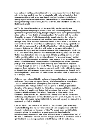 hear and answer; they address themselves to vacancy, and throw out their vain
cries to the thin air. It is true they profess to be addressing a Spirit; but that
means something which is not seen, heard, touched, handled,—an influence
wholly beyond the scope of my senses. What evidence is there that such an
impalpable Being hears and sees, knows, and wills, and acts? How can I be sure
that it exists at all?
(4) Yet the facts of the universe are not altered by our incredulity, our
unwillingness or incapacity to perceive them. The realm of Spirit is a reality,
spiritual laws govern everything, though we ignore both. To vulgar scepticism it
might suffice to reply that its argument confuses Personality with the sensible
signs of its presence. Wedded to materialist ideas it mistakes the visible, the
audible, the tangible, for that which manifests its own reality and activity
through these, but is not itself identical with one or all of them. It confounds the
outward form with the inward essence; the symbol with the thing signified; the
shell with the substance. It grossly identifies the body with the man himself. It
argues as if the eye were identical with seeing, or the ear with hearing. It
confounds the organ and instrument with that which acts through it. If it is true,
as St. John has written, that “No man hath seen God at any time,” it is also true
that no man hath at any time seen a person. Strictly speaking, persons are not
visible, tangible, subject to the scrutiny of sense. For a person is surely not the
group of related impressions present at a given moment to my sensorium; a man
is not a certain outline or coloured surface stamped upon my retina, combined
perhaps with certain vibrations of my auditory nerve and certain impulses
conveyed through my nerves of touch. When we speak of a man or a person, we
mean not these, but rather the unseen, unheard, unfelt reality which is the cause
of them all, and which reveals its own existence to our perception through such
mediating effects. Understand the terms of this statement, and it is impossible for
us to deny its truth.
(5) In our conceptions of God let us have no images of the fancy, no material
realization. Stop every attempt to give any kind of embodiment to the Father.
Leave it all indeterminate; put anything else away as a trespass and a
presumption. The willingness to do this, the power to do this, is part of the
discipline of the present life; it is the faith of our worship. All that we can safely
have before us is quality, attributes. God is wisdom, God is power, God is
greatness, God is holiness, God is love. Enshrined in those, as in a deep
sanctuary, is the Infinite, the Unsearchable,—that is God. But we can see the
enshrining only, the rest is hidden. It is there, and we speak to it, and we hear it,
and we deal with it, and we feel it; but it is far above all sense, it is a name, it is a
mystery, it is a Spirit, it is God.
God is a Spirit. This relates to the nature of God; and as a spirit is the most
excellent of beings that we have any notions of, God is represented under this
character to heighten our thoughts of Him. We indeed know but little of the
nature of spirits; the most of our acquaintance with them lies in the
consciousness we have of our own souls, which all allow to be the noblest part of
the man. And the most natural, obvious thought that arises in our minds about a
spirit is that it is an incorporeal and invisible being, with life and action,
221
 