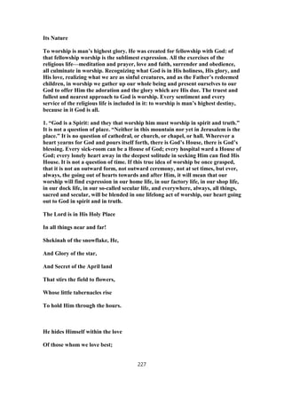 Its Nature
To worship is man’s highest glory. He was created for fellowship with God: of
that fellowship worship is the sublimest expression. All the exercises of the
religious life—meditation and prayer, love and faith, surrender and obedience,
all culminate in worship. Recognizing what God is in His holiness, His glory, and
His love, realizing what we are as sinful creatures, and as the Father’s redeemed
children, in worship we gather up our whole being and present ourselves to our
God to offer Him the adoration and the glory which are His due. The truest and
fullest and nearest approach to God is worship. Every sentiment and every
service of the religious life is included in it: to worship is man’s highest destiny,
because in it God is all.
1. “God is a Spirit: and they that worship him must worship in spirit and truth.”
It is not a question of place. “Neither in this mountain nor yet in Jerusalem is the
place.” It is no question of cathedral, or church, or chapel, or hall. Wherever a
heart yearns for God and pours itself forth, there is God’s House, there is God’s
blessing. Every sick-room can be a House of God; every hospital ward a House of
God; every lonely heart away in the deepest solitude in seeking Him can find His
House. It is not a question of time. If this true idea of worship be once grasped,
that it is not an outward form, not outward ceremony, not at set times, but ever,
always, the going out of hearts towards and after Him, it will mean that our
worship will find expression in our home life, in our factory life, in our shop life,
in our dock life, in our so-called secular life, and everywhere, always, all things,
sacred and secular, will be blended in one lifelong act of worship, our heart going
out to God in spirit and in truth.
The Lord is in His Holy Place
In all things near and far!
Shekinah of the snowflake, He,
And Glory of the star,
And Secret of the April land
That stirs the field to flowers,
Whose little tabernacles rise
To hold Him through the hours.
He hides Himself within the love
Of those whom we love best;
227
 
